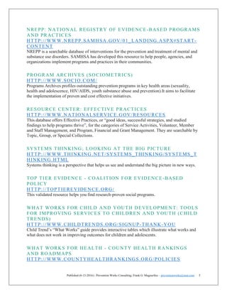 Published (6-13-2016) - Prevention Works Consulting; Frank G. Magourilos – preventionworks@msn.com 5
NREPP: NATIONAL REGISTRY OF EVIDENCE-BASED PROGRAMS
AND PRACTICES
HTTP://WWW.NREPP.SAMHSA.GOV/01_LANDING.ASPX#START-
CONTENT
NREPP is a searchable database of interventions for the prevention and treatment of mental and
substance use disorders. SAMHSA has developed this resource to help people, agencies, and
organizations implement programs and practices in their communities.
PROGRAM ARCHIVES (SOCIOMETRICS)
HTTP://WWW.SOCIO.COM/
Programs Archives profiles outstanding prevention programs in key health areas (sexuality,
health and adolescence, HIV/AIDS, youth substance abuse and prevention).It aims to facilitate
the implementation of proven and cost effective initiatives.
RESOURCE CENTER: EFFECTIVE PRACTICES
HTTP://WWW.NATIONALSERVICE.GOV/RESOURCES
This database offers Effective Practices, or “good ideas, successful strategies, and studied
findings to help programs thrive”, for the categories of Service Activities, Volunteer, Member
and Staff Management, and Program, Financial and Grant Management. They are searchable by
Topic, Group, or Special Collections.
SYSTEMS THINKING; LOOKING AT THE BIG PICTURE
HTTP://WWW.THINKING.NET/SYSTEMS_THINKING/SYSTEMS_T
HINKING.HTML
Systems thinking is a perspective that helps us see and understand the big picture in new ways.
TOP TIER EVIDENCE - COALITION FOR EVIDENCE-BASED
POLICY
HTTP://TOPTIEREVIDENCE.ORG/
This validated resource helps you find research-proven social programs.
WHAT WORKS FOR CHILD AND YOUTH DEVELOPMENT: TOOLS
FOR IMPROVING SERVICES TO CHILDREN AND YOUTH (CHILD
TRENDS)
HTTP://WWW.CHILDTRENDS.ORG/SIGNUP-THANK-YOU
Child Trend’s “What Works” guide provides interactive tables which illustrate what works and
what does not work in improving outcomes for children and adolescents.
WHAT WORKS FOR HEALTH - COUNTY HEALTH RANKINGS
AND ROADMAPS
HTTP://WWW.COUNTYHEALTHRANKINGS.ORG/POLICIES
 