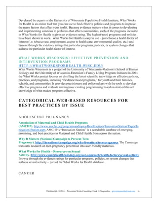 Published (6-13-2016) - Prevention Works Consulting; Frank G. Magourilos – preventionworks@msn.com 6
Developed by experts at the University of Wisconsin Population Health Institute, What Works
for Health is an online tool that you can use to find effective policies and programs to improve
the many factors that affect your health. Because evidence matters when it comes to developing
and implementing solutions to problems that affect communities, each of the programs included
in What Works for Health is given an evidence rating. The highest-rated programs and policies
have been shown to work. What Works for Health is easy to use – just choose a health factor of
interest (i.e. tobacco use, employment, access to health care, environmental quality, etc.) and
browse through the evidence ratings for particular programs, policies, or system changes that
address the particular health factor of interest.
WHAT WORKS WISCONSIN: EFFECTIVE PREVENTION AND
INTERVENTION PROGRAMS
HTTP://WHATWORKSFORHEALTH.WISC.EDU/
What Works Wisconsin is a project of the University of Wisconsin-Madison’s School of Human
Ecology and the University of Wisconsin-Extension’s Family Living Program; Initiated in 2004,
the What Works project focuses on distilling the latest scientific knowledge on effective policies,
practices, and programs, including “evidence-based programs,” for youth and their families,
schools, and communities. It provides practitioners and policymakers with the tools to develop
effective programs and evaluate and improve existing programming based on state-of-the-art
knowledge of what makes programs effective.
CATEGORICAL WEB-BASED RESOURCES FOR
BEST PRACTICES BY ISSUE
ADOLESCENT PREGNANCY
Association of Maternal and Child Health Programs
(AMCHP). http://www.amchp.org/programsandtopics/BestPractices/InnovationStation/Pages/In
novation-Station.aspx AMCHP’s “Innovation Station” is a searchable database of emerging,
promising, and best practices in Maternal and Child Health from across the nation.
Why It Matters (National Campaign to Prevent Teen
Pregnancy). http://thenationalcampaign.org/why-it-matters/teen-pregnancy The Campaign
translates research on teen-pregnancy prevention into user-friendly materials.
What Works for Health – Resources on Sexual
Activity. http://www.countyhealthrankings.org/our-approach/health-factors/sexual-activity
Browse through the evidence ratings for particular programs, policies, or system changes that
address sexual activity – part of the What Works for Health database.
CANCER
 