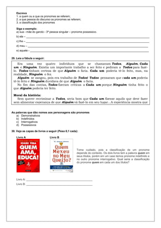 Escreva
1. a quem ou a que os pronomes se referem;
2. a que pessoa do discurso os pronomes se referem;
3. a classificação dos pronomes
Siga o exemplo:
a) sua - mãe do garoto - 3ª pessoa singular – pronome possessivo.
b) ela – __________________________________________________________________________________
c) lhe – __________________________________________________________________________________
d) meu – ________________________________________________________________________________
e) aquele - _______________________________________________________________________________
29. Leia a fábula a seguir:
As palavras que dão nomes aos personagens são pronomes
a) Demonstrativos
b) Indefinidos
c) Interrogativos
d) Possessivos
30. Veja as capas de livros a seguir (Peso 0,1 cada):
Livro A Livro B
Tome cuidado, pois a classificação de um pronome
depende do contexto. Os dois livros tem a palavra quem em
seus títulos, porém em um caso temos pronome indefinido e
no outro pronome interrogativo. Qual seria a classificação
do pronome quem em cada um dos títulos?
Livro A: ____________________________________________
Livro B: ____________________________________________
Era uma vez quatro indivíduos que se chamavam Todos, Alguém, Cada
um e Ninguém. Existia um importante trabalho a ser feito e pediram a Todos para fazê-
lo. Todos tinham certeza de que Alguém o faria. Cada um poderia tê-lo feito, mas, na
realidade, Ninguém o fez.
Alguém se zangou, pois era trabalho de Todos! Todos pensaram que cada um poderia
tê-lo feito e Ninguém duvidava de que Alguém o faria.
No fim das contas, Todos fizeram críticas a Cada um porque Ninguém tinha feito o
que Alguém poderia ter feito.
Moral da história:
Sem querer recriminar a Todos, seria bom que Cada um fizesse aquilo que deve fazer
sem alimentar esperança de que Alguém vá fazê-lo em seu lugar…A experiência mostra que
lá onde se espera Alguém, geralmente não se encontra Ninguém. Estou repassando a
Todos a fim de que Cada um possa repassá-lo a Alguém sem esquecer de Ninguém.
 