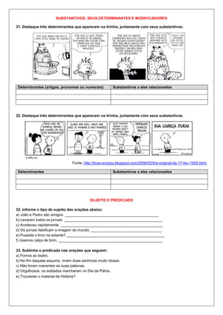SUBSTANTIVOS, SEUS DETERMINANTES E MODIFICADORES
31. Destaque três determinantes que aparecem na tirinha, juntamente com seus substantivos.
Determinantes (artigos, pronomes ou numerais) Substantivos a eles relacionados
32. Destaque três determinantes que aparecem na tirinha, juntamente com seus substantivos.
Fonte: http://tiras-snoopy.blogspot.com/2006/02/tira-original-de-17-fev-1959.html
Determinantes Substantivos a eles relacionados
SUJEITO E PREDICADO
33. Informe o tipo de sujeito das orações abaixo:
a) João e Pedro são amigos. _____________________________________________
b) Levaram todos os jornais. _______________________________________________
c) Anoiteceu rapidamente. _________________________________________________
d) Os jornais falsificam a imagem do mundo. __________________________________
e) Puseste o livro na estante? _______________________________________________
f) Usamos calça de brim. __________________________________________________
33. Sublinhe o predicado nas orações que seguem:
a) Fomos ao teatro.
b) No fim daquela esquina, vivem duas senhoras muito idosas.
c) Não foram coerentes as suas palavras.
d) Orgulhosos, os soldados marcharam no Dia da Pátria.
e) Trouxeste o material de História?
 