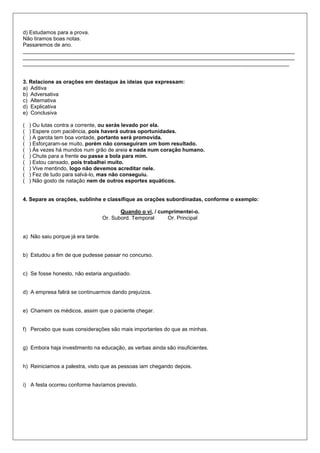 d) Estudamos para a prova.
Não tiramos boas notas.
Passaremos de ano.
___________________________________________________________________________________________
___________________________________________________________________________________________
_________________________________________________________________________________________
3. Relacione as orações em destaque às ideias que expressam:
a) Aditiva
b) Adversativa
c) Alternativa
d) Explicativa
e) Conclusiva
( ) Ou lutas contra a corrente, ou serás levado por ela.
( ) Espere com paciência, pois haverá outras oportunidades.
( ) A garota tem boa vontade, portanto será promovida.
( ) Esforçaram-se muito, porém não conseguiram um bom resultado.
( ) Às vezes há mundos num grão de areia e nada num coração humano.
( ) Chute para a frente ou passe a bola para mim.
( ) Estou cansado, pois trabalhei muito.
( ) Vive mentindo, logo não devemos acreditar nele.
( ) Fez de tudo para salvá-lo, mas não conseguiu.
( ) Não gosto de natação nem de outros esportes aquáticos.
4. Separe as orações, sublinhe e classifique as orações subordinadas, conforme o exemplo:
Quando o vi, / cumprimentei-o.
Or. Subord. Temporal Or. Principal
a) Não saiu porque já era tarde.
b) Estudou a fim de que pudesse passar no concurso.
c) Se fosse honesto, não estaria angustiado.
d) A empresa falirá se continuarmos dando prejuízos.
e) Chamem os médicos, assim que o paciente chegar.
f) Percebo que suas considerações são mais importantes do que as minhas.
g) Embora haja investimento na educação, as verbas ainda são insuficientes.
h) Reiniciamos a palestra, visto que as pessoas iam chegando depois.
i) A festa ocorreu conforme havíamos previsto.
 