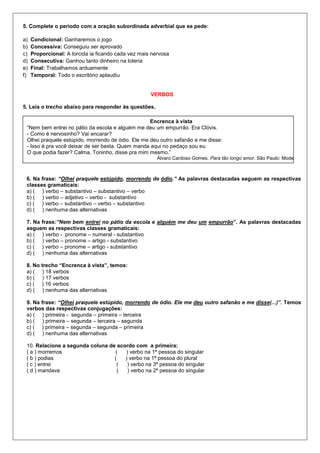 5. Complete o período com a oração subordinada adverbial que se pede:
a) Condicional: Ganharemos o jogo
b) Concessiva: Conseguiu ser aprovado
c) Proporcional: A torcida ia ficando cada vez mais nervosa
d) Consecutiva: Ganhou tanto dinheiro na loteria
e) Final: Trabalhamos arduamente
f) Temporal: Todo o escritório aplaudiu
VERBOS
5. Leia o trecho abaixo para responder às questões.
6. Na frase: “Olhei praquele estúpido, morrendo de ódio.” As palavras destacadas seguem as respectivas
classes gramaticais:
a) ( ) verbo – substantivo – substantivo – verbo
b) ( ) verbo – adjetivo – verbo - substantivo
c) ( ) verbo – substantivo – verbo – substantivo
d) ( ) nenhuma das alternativas
7. Na frase:”Nem bem entrei no pátio da escola e alguém me deu um empurrão”. As palavras destacadas
seguem as respectivas classes gramaticais:
a) ( ) verbo - pronome – numeral - substantivo
b) ( ) verbo – pronome – artigo - substantivo
c) ( ) verbo – pronome – artigo - substantivo
d) ( ) nenhuma das alternativas
8. No trecho “Encrenca à vista”, temos:
a) ( ) 18 verbos
b) ( ) 17 verbos
c) ( ) 16 verbos
d) ( ) nenhuma das alternativas
9. Na frase: “Olhei praquele estúpido, morrendo de ódio. Ele me deu outro safanão e me disse(...)”. Temos
verbos das respectivas conjugações:
a) ( ) primeira - segunda – primeira – terceira
b) ( ) primeira – segunda – terceira – segunda
c) ( ) primeira – segunda – segunda – primeira
d) ( ) nenhuma das alternativas
10. Relacione a segunda coluna de acordo com a primeira:
( a ) morremos ( ) verbo na 1ª pessoa do singular
( b ) podias ( ) verbo na 1ª pessoa do plural
( c ) entrei ( ) verbo na 3ª pessoa do singular
( d ) mandava ( ) verbo na 2ª pessoa do singular
Encrenca à vista
“Nem bem entrei no pátio da escola e alguém me deu um empurrão. Era Clóvis.
- Como é nervosinho? Vai encarar?
Olhei praquele estúpido, morrendo de ódio. Ele me deu outro safanão e me disse:
- Isso é pra você deixar de ser besta. Quem manda aqui no pedaço sou eu.
O que podia fazer? Calma, Toninho, disse pra mim mesmo.”
Álvaro Cardoso Gomes. Para tão longo amor. São Paulo: Moderna, 1994.
 