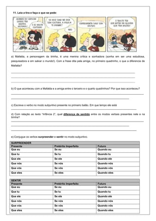 11. Leia a tira e faça o que se pede:
a) Mafalda, a personagem da tirinha, é uma menina crítica e sonhadora (sonha em ser uma estudiosa,
pesquisadora e em salvar o mundo!). Com a frase dita pela amiga, no primeiro quadrinho, o que a diferencia de
Mafalda?
b) O que aconteceu com a Mafalda e a amiga entre o terceiro e o quarto quadrinhos? Por que isso aconteceu?
___________________________________________________________________________________________
_________________________________________________________________________________
c) Escreva o verbo no modo subjuntivo presente no primeiro balão. Em que tempo ele está
______________________________________________________________________________________
d) Com relação ao texto “Infância 2”, qual diferença de sentido entre os modos verbais presentes nele e na
tirinha?
___________________________________________________________________________________________
_________________________________________________________________________________
______________________________________________________________________________________
e) Conjugue os verbos surpreender e sentir no modo subjuntivo.
SURPREENDER
Presente Pretérito Imperfeito Futuro
Que eu Se eu Quando eu
Que tu Se tu Quando tu
Que ele Se ele Quando ele
Que nós Se nós Quando nós
Que vós Se vós Quando vós
Que eles Se eles Quando eles
SENTIR
Presente Pretérito Imperfeito Futuro
Que eu Se eu Quando eu
Que tu Se tu Quando tu
Que ele Se ele Quando ele
Que nós Se nós Quando nós
Que vós Se vós Quando vós
Que eles Se eles Quando eles
 