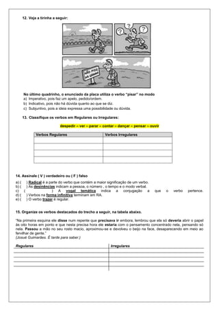 12. Veja a tirinha a seguir:
No último quadrinho, o enunciado da placa utiliza o verbo “pisar” no modo
a) Imperativo, pois faz um apelo, pedido/ordem.
b) Indicativo, pois não há dúvida quanto ao que se diz.
c) Subjuntivo, pois a ideia expressa uma possibilidade ou dúvida.
13. Classifique os verbos em Regulares ou Irregulares:
despedir – ver – parar – contar – dançar – pensar – ouvir
Verbos Regulares Verbos Irregulares
14. Assinale ( V ) verdadeiro ou ( F ) falso
a) ( ) Radical é a parte do verbo que contém a maior significação de um verbo.
b) ( ) As desinências indicam a pessoa, o número , o tempo e o modo verbal.
c) ( ) A vogal temática indica a conjugação a que o verbo pertence.
d) ( ) Verbos na forma infinitiva terminam em RA.
e) ( ) O verbo trazer é regular.
15. Organize os verbos destacados do trecho a seguir, na tabela abaixo.
“Na primeira esquina ele disse num repente que precisava ir embora, lembrou que ela só deveria abrir o papel
às oito horas em ponto e que nesta precisa hora ele estaria com o pensamento concentrado nela, pensando só
nela. Passou a mão no seu rosto macio, aproximou-se e devolveu o beijo na face, desaparecendo em meio ao
fervilhar de gente.”
(Josué Guimarães. É tarde para saber.)
Regulares Irregulares
 