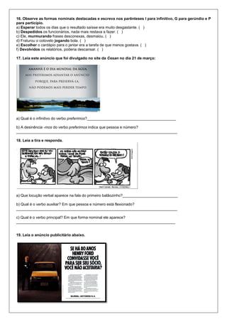 16. Observe as formas nominais destacadas e escreva nos parênteses I para infinitivo, G para gerúndio e P
para particípio.
a) Esperar todos os dias que o resultado saísse era muito desgastante. ( )
b) Despedidos os funcionários, nada mais restava a fazer. ( )
c) Ele, murmurando frases desconexas, desmaiou. ( )
d) Fraturou o cotovelo jogando bola. ( )
e) Escolher o cardápio para o jantar era a tarefa de que menos gostava. ( )
f) Devolvidos os relatórios, poderia descansar. ( )
17. Leia este anúncio que foi divulgado no site da Cesan no dia 21 de março:
a) Qual é o infinitivo do verbo preferimos?__________________________________________
b) A desinência -mos do verbo preferimos indica que pessoa e número?
____________________________________________________________________________
18. Leia a tira e responda.
a) Que locução verbal aparece na fala do primeiro balãozinho?__________________________
b) Qual é o verbo auxiliar? Em que pessoa e número está flexionado?
____________________________________________________________________________
c) Qual é o verbo principal? Em que forma nominal ele aparece?
___________________________________________________________________________
19. Leia o anúncio publicitário abaixo.
 