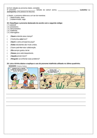 b) Com relação ao pronome citado, complete.
O pronome ____________________, retirado do cartum acima, _______________________ (substitui ou
acompanha) uma pessoa do discurso.
c) Assim, o pronome refere-se a um ser de maneiras:
( ) determinada, clara.
( ) indeterminada, vaga
23. Classifique o pronome destacado de acordo com o seguinte código:
( 1 ) pessoal
( 2 ) possessivo
( 3 ) demonstrativo
( 4 ) indefinido
( 5 ) interrogativo
( ) Quem entende essa criança?
( ) Você já leu este livro?
( ) Qual é a atriz principal da peça?
( ) Estes estudantes são muito unidos.
( ) Quero pedir-te maior colaboração.
( ) Ela sempre gostou de ler.
( ) Nosso povo está despertando.
( ) Aquele jornal é bom?
( ) Ninguém vai enfrentar esse problema?
24. Leia a tirinha abaixo e explique o uso do pronome indefinido utilizado no último quadrinho.
 