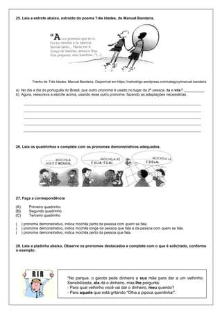 25. Leia a estrofe abaixo, extraído do poema Três Idades, de Manuel Bandeira.
Trecho de Três Idades, Manuel Bandeira. Disponível em https://natrodrigo.wordpress.com/category/manuel-bandeira
a) No dia a dia do português do Brasil, que outro pronome é usado no lugar da 2ª pessoa, tu e vós? __________
b) Agora, reescreva a estrofe acima, usando esse outro pronome, fazendo as adaptações necessárias.
26. Leia os quadrinhos e complete com os pronomes demonstrativos adequados.
27. Faça a correspondência
(A) Primeiro quadrinho
(B) Segundo quadrinho
(C) Terceiro quadrinho
( ) pronome demonstrativo, indica mochila perto da pessoa com quem se fala.
( ) pronome demonstrativo, indica mochila longe da pessoa que fala e da pessoa com quem se fala.
( ) pronome demonstrativo, indica mochila perto da pessoa que fala.
28. Leia a piadinha abaixo. Observe os pronomes destacados e complete com o que é solicitado, conforme
o exemplo:
"No parque, o garoto pede dinheiro a sua mãe para dar a um velhinho.
Sensibilizada, ela dá o dinheiro, mas lhe pergunta:
- Para qual velhinho você vai dar o dinheiro, meu querido?
- Para aquele que está gritando “Olha a pipoca quentinha!”.
 