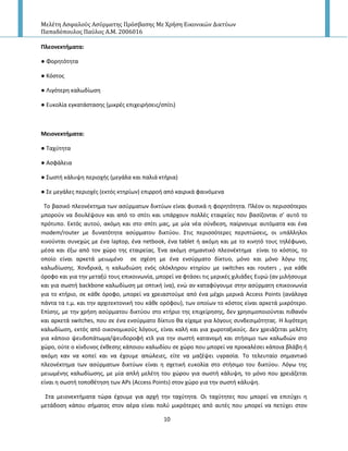 Μελέτη Αςφαλούσ Αςύρματησ Πρόςβαςησ Με Χρήςη Εικονικών Δικτύων
Παπαδόπουλοσ Παύλοσ Α.Μ. 2006016
10
Πλεονεκτήματα:
● Φορθτότθτα
● Κόςτοσ
● Λιγότερθ καλωδίωςθ
● Ευκολία εγκατάςταςθσ (μικρζσ επιχειριςεισ/ςπίτι)
Μειονεκτήματα:
● Ταχφτθτα
● Αςφάλεια
● Σωςτι κάλυψθ περιοχισ (μεγάλα και παλιά κτιρια)
● Σε μεγάλεσ περιοχζσ (εκτόσ κτθρίων) επιρροι από καιρικά φαινόμενα
Το βαςικό πλεονζκτθμα των αςφρματων δικτφων είναι φυςικά θ φορθτότθτα. Ρλζον οι περιςςότεροι
μποροφν να δουλζψουν και από το ςπίτι και υπάρχουν πολλζσ εταιρείεσ που βαςίηονται ς’ αυτό το
πρότυπο. Εκτόσ αυτοφ, ακόμθ και ςτο ςπίτι μασ, με μία νζα ςφνδεςθ, παίρνουμε αυτόματα και ζνα
modem/router με δυνατότθτα αςφρματου δικτφου. Στισ περιςςότερεσ περιπτϊςεισ, οι υπάλλθλοι
κινοφνται ςυνεχϊσ με ζνα laptop, ζνα netbook, ζνα tablet ι ακόμθ και με το κινθτό τουσ τθλζφωνο,
μζςα και ζξω από τον χϊρο τθσ εταιρείασ. Ζνα ακόμθ ςθμαντικό πλεονζκτθμα είναι το κόςτοσ, το
οποίο είναι αρκετά μειωμζνο ςε ςχζςθ με ζνα ενςφρματο δίκτυο, μόνο και μόνο λόγω τθσ
καλωδίωςθσ. Χονδρικά, θ καλωδιϊςθ ενόσ ολόκλθρου κτθρίου με switches και routers , για κάκε
όροφο και για τθν μεταξφ τουσ επικοινωνία, μπορεί να φτάςει τισ μερικζσ χιλιάδεσ Ευρϊ (αν μιλιςουμε
και για ςωςτι backbone καλωδίωςθ με οπτικι ίνα), ενϊ αν καταφφγουμε ςτθν αςφρματθ επικοινωνία
για το κτιριο, ςε κάκε όροφο, μπορεί να χρειαςτοφμε από ζνα μζχρι μερικά Access Points (ανάλογα
πάντα τα τ.μ. και τθν αρχιτεκτονικι του κάκε ορόφου), των οποίων το κόςτοσ είναι αρκετά μικρότερο.
Επίςθσ, με τθν χριςθ αςφρματου δικτφου ςτο κτιριο τθσ επιχείρθςθσ, δεν χρθςιμοποιοφνται πικανόν
και αρκετά switches, που ςε ζνα ενςφρματο δίκτυο κα είχαμε για λόγουσ ςυνδεςιμότθτασ. Η λιγότερθ
καλωδίωςθ, εκτόσ από οικονομικοφσ λόγουσ, είναι καλι και για χωροταξικοφσ. Δεν χρειάηεται μελζτθ
για κάποιο ψευδοπάτωμα/ψευδοροφι κτλ για τθν ςωςτι κατανομι και ςτιςιμο των καλωδιϊν ςτο
χϊρο, οφτε ο κίνδυνοσ ζκκεςθσ κάποιου καλωδίου ςε χϊρο που μπορεί να προκαλζςει κάποια βλάβθ ι
ακόμθ καν να κοπεί και να ζχουμε απϊλειεσ, είτε να μαηζψει υγραςία. Το τελευταίο ςθμαντικό
πλεονζκτθμα των αςφρματων δικτφων είναι θ ςχετικι ευκολία ςτο ςτιςιμο του δικτφου. Λόγω τθσ
μειωμζνθσ καλωδίωςθσ, με μία απλι μελζτθ του χϊρου για ςωςτι κάλυψθ, το μόνο που χρειάηεται
είναι θ ςωςτι τοποκζτθςθ των APs (Access Points) ςτον χϊρο για τθν ςωςτι κάλυψθ.
Στα μειονεκτιματα τϊρα ζχουμε για αρχι τθν ταχφτθτα. Οι ταχφτθτεσ που μπορεί να επιτφχει θ
μετάδοςθ κάπου ςιματοσ ςτον αζρα είναι πολφ μικρότερεσ από αυτζσ που μπορεί να πετφχει ςτον
 