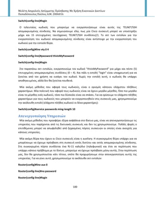 Μελέτη Αςφαλούσ Αςύρματησ Πρόςβαςησ Με Χρήςη Εικονικών Δικτύων
Παπαδόπουλοσ Παύλοσ Α.Μ. 2006016
100
Switch(config-line)#login
O τελευταίοσ κωδικόσ που μποροφμε να ενεργοποιιςουμε είναι αυτόσ τθσ TELNET/SSH
απομακρυςμζνθσ ςφνδεςθσ. Να ςθμειϊςουμε εδϊ, πωσ μία Cisco ςυςκευι μπορεί να υποςτθρίξει
μζχρι και 15 επιτυχθμζνεσ ταυτόχρονεσ TELNET/SSH ςυνδζςεισ(!). Το ςετ των εντολϊν για τθν
ενεργοποίθςθ του κωδικοφ απομακρυςμζνθσ ςφνδεςθσ είναι αντίςτοιχο με τθν ενεργοποίθςθ του
κωδικοφ για τθν console κφρα.
Switch(config)#line vty 0 4
Switch(config-line)#password thisIsMyPassword
Switch(config-line)#login
Στο παραπάνω ςετ εντολϊν, ενεργοποιοφμε τον κωδικό “thisIsMyPassword” για μζχρι και πζντε (5)
επιτυχθμζνεσ απομακρυςμζνεσ ςυνδζςεισ (0 – 4). Και πάλι θ εντολι “login” είναι υποχρεωτικι για να
ηθτείται από τον χριςτθ να ειςάγει τον κωδικό. Χωρίσ τθν εντολι αυτι, ο κωδικόσ κα υπάρχει
αποκθκευμζνοσ, αλλά δεν κα ηθτείται πουκενά.
Μία ακόμθ μζκοδοσ που αφορά τουσ κωδικοφσ, είναι ο οριςμόσ κάποιου ελάχιςτου πλικουσ
χαρακτιρων. Μία πολιτικι που αφορά τουσ κωδικοφσ είναι να ζχουν μεγάλο μζγεκοσ. Πςο πιο μεγάλο
είναι το μζγεκοσ ενόσ κωδικοφ, τόςο πιο δφςκολο είναι να ςπάςει. Για να ορίςουμε το ελάχιςτο πλικοσ
χαρακτιρων για τουσ κωδικοφσ που μποροφν να ενεργοποιθκοφν ςτισ ςυςκευζσ μασ, χρθςιμοποιοφμε
τθν ακόλουκθ εντολι (ελάχιςτο πλικοσ κωδικοφ οι δζκα χαρακτιρεσ):
Switch(config)#service passwords ming-length 10
Απενεργοπούηςη Τπηρεςιών
Μία ακόμθ μζκοδοσ που προςφζρει ζξτρα αςφάλεια ςτο δίκτυο μασ, είναι να απενεργοποιιςουμε τισ
υπθρεςίεσ που παρζχονται από τισ δικτυακζσ ςυςκευζσ και δεν τισ χρθςιμοποιοφμε. Ρολλζσ φορζσ ο
επιτικζμενοσ μπορεί να απωφελθκεί από ξεχαςμζνεσ πόρτεσ ςυςκευϊν οι οποίεσ είναι ανοιχτζσ για
κάποιεσ υπθρεςίεσ.
Μία ακόμθ κφρα που ζχουν οι Cisco ςυςκευζσ είναι θ auxiliary. Η ςυγκεκριμζνθ κφρα υπάρχει για να
μπορζςουμε να ζχουμε πρόςβαςθ ςτθ ςυςκευι εκτόσ δικτφου και εκτόσ απομακρυςμζνθσ ςφνδεςθσ.
Στθ ςυγκεκριμζνθ πόρτα ςυνδζεται ζνα RJ-11 καλϊδιο (τθλεφωνικό) και ζτςι ςε περίπτωςθ που
υπάρχει κάποιο πρόβλθμα με το δίκτυο, μποροφμε να ζχουμε πρόςβαςθ μζςω αυτισ. Στθν περίπτωςθ
μασ, δεν κα χρθςιμοποιείται κάτι τζτοιο, οπότε κα προχωριςουμε ςτθν απενεργοποίθςθ αυτισ τθσ
υπθρεςίασ. Για να γίνει αυτό, χρθςιμοποιοφμε το ακόλουκο ςετ εντολϊν:
Router(config)#line aux 0
Router(config-line)#no password
Router(config-line)#login
 