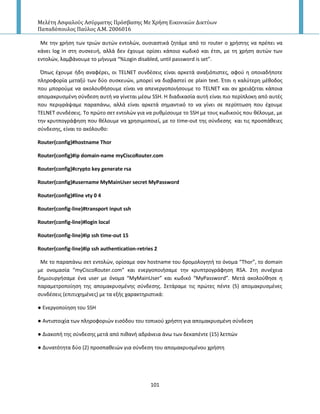 Μελέτη Αςφαλούσ Αςύρματησ Πρόςβαςησ Με Χρήςη Εικονικών Δικτύων
Παπαδόπουλοσ Παύλοσ Α.Μ. 2006016
101
Με τθν χριςθ των τριϊν αυτϊν εντολϊν, ουςιαςτικά ηθτάμε από το router ο χριςτθσ να πρζπει να
κάνει log in ςτθ ςυςκευι, αλλά δεν ζχουμε ορίςει κάποιο κωδικό και ζτςι, με τθ χριςθ αυτϊν των
εντολϊν, λαμβάνουμε το μινυμα “%Login disabled, until password is set”.
Ππωσ ζχουμε ιδθ αναφζρει, οι TELNET ςυνδζςεισ είναι αρκετά αναξιόπιςτεσ, αφοφ θ οποιαδιποτε
πλθροφορία μεταξφ των δφο ςυςκευϊν, μπορεί να διαβαςτεί ςε plain text. Ζτςι θ καλφτερθ μζκοδοσ
που μποροφμε να ακολουκιςουμε είναι να απενεργοποιιςουμε το TELNET και αν χρειάηεται κάποια
απομακρυςμζνθ ςφνδεςθ αυτι να γίνεται μζςω SSH. Η διαδικαςία αυτι είναι πιο περίπλοκθ από αυτζσ
που περιγράψαμε παραπάνω, αλλά είναι αρκετά ςθμαντικό το να γίνει ςε περίπτωςθ που ζχουμε
TELNET ςυνδζςεισ. Το πρϊτο ςετ εντολϊν για να ρυκμίςουμε το SSH με τουσ κωδικοφσ που κζλουμε, με
τθν κρυτπογράφθςθ που κζλουμε να χρθςιμοποιεί, με το time-out τθσ ςφνδεςθσ και τισ προςπάκειεσ
ςφνδεςθσ, είναι το ακόλουκο:
Router(config)#hostname Thor
Router(config)#ip domain-name myCiscoRouter.com
Router(config)#crypto key generate rsa
Router(config)#username MyMainUser secret MyPassword
Router(config)#line vty 0 4
Router(config-line)#transport input ssh
Router(config-line)#login local
Router(config-line)#ip ssh time-out 15
Router(config-line)#ip ssh authentication-retries 2
Με το παραπάνω ςετ εντολϊν, ορίςαμε ςαν hostname του δρομολογθτι το όνομα “Thor”, το domain
με ονομαςία “myCiscoRouter.com” και ενεργοποιιςαμε τθν κρυπτρογράφθςθ RSA. Στθ ςυνζχεια
δθμιουργιςαμε ζνα user με όνομα “MyMainUser” και κωδικό “MyPassword”. Μετά ακολοφκθςε θ
παραμετροποίθςθ τθσ απομακρυςμζνθσ ςφνδεςθσ. Σετάραμε τισ πρϊτεσ πζντε (5) απομακρυςμζνεσ
ςυνδζςεισ (επιτυχθμζνεσ) με τα εξισ χαρακτθριςτικά:
● Ενεργοποίθςθ του SSH
● Αντιςτοιχία των πλθροφοριϊν ειςόδου του τοπικοφ χριςτθ για απομακρυςμζνθ ςφνδεςθ
● Διακοπι τθσ ςφνδεςθσ μετά από πικανι αδράνεια άνω των δεκαπζντε (15) λετπϊν
● Δυνατότθτα δφο (2) προςπακειϊν για ςφνδεςθ του απομακρυςμζνου χριςτθ
 