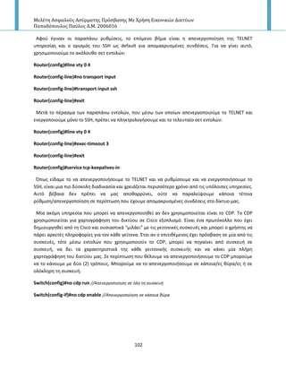 Μελέτη Αςφαλούσ Αςύρματησ Πρόςβαςησ Με Χρήςη Εικονικών Δικτύων
Παπαδόπουλοσ Παύλοσ Α.Μ. 2006016
102
Αφοφ ζγιναν οι παραπάνω ρυκμίςεισ, το επόμενο βιμα είναι θ απενεργοποίθςθ τθσ TELNET
υπθρεςίασ και ο οριςμόσ του SSH ωσ default για απομακρυςμζνεσ ςυνδζςεισ. Για να γίνει αυτό,
χρθςιμοποιοφμε το ακόλουκο ςετ εντολϊν:
Router(config)#line vty 0 4
Router(config-line)#no transport input
Router(config-line)#transport input ssh
Router(config-line)#exit
Μετά το πζραςμα των παραπάνω εντολϊν, που μζςω των οποίων απενεργοποιοφμε το TELNET και
ενεργοποιοφμε μόνο το SSH, πρζπει να πλθκτρολογιςουμε και το τελευταίο ςετ εντολϊν:
Router(config)#line vty 0 4
Router(config-line)#exec-timeout 3
Router(config-line)#exit
Router(config)#service tcp-keepalives-in
Ππωσ είδαμε το να απενεργοποιιςουμε το TELNET και να ρυκμίςουμε και να ενεργοποιιςουμε το
SSH, είναι μια πιο δφςκολθ διαδικαςία και χρειάηεται περιςςότερο χρόνο από τισ υπόλοιπεσ υπθρεςίεσ.
Αυτό βζβαια δεν πρζπει να μασ αποκαρρφνει, οφτε να παραλείψουμε κάποια τζτοια
ρφκμιςθ/απενεργοποίθςθ ςε περίπτωςθ που ζχουμε απομακρυςμζνεσ ςυνδζςεισ ςτο δίκτυο μασ.
Μία ακόμθ υπθρεςία που μπορεί να απενεργοποιθκεί αν δεν χρθςιμοποιείται είναι το CDP. To CDP
χρθςιμοποιείται για χαρτογράφθςθ του δικτφου ςε Cisco εξοπλιςμό. Είναι ζνα πρωτόκολλο που ζχει
δθμιουργθκεί από τθ Cisco και ουςιαςτικά “μιλάει” με τισ γειτονικζσ ςυςκευζσ και μπορεί ο χριςτθσ να
πάρει αρκετζσ πλθροφορίεσ για τον κάκε γείτονα. Ζτςι αν ο επιτικζμενοσ ζχει πρόςβαςθ ςε μία από τισ
ςυςκευζσ, τότε μζςω εντολϊν που χρθςιμοποιοφν το CDP, μπορεί να πθγαίνει από ςυςκευι ςε
ςυςκευι, να δει τα χαρακτθριςτικά τθσ κάκε γειτονικισ ςυςκευισ και να κάνει μία πλιρθ
χαρτογράφθςθ του δικτφου μασ. Σε περίπτωςθ που κζλουμε να απενεργοποιιςουμε το CDP μποροφμε
να το κάνουμε με δφο (2) τρόπουσ. Μποροφμε να το απενεργοποιιςουμε ςε κάποια/εσ κφρα/εσ ι ςε
ολόκλθρθ τθ ςυςκευι.
Switch(config)#no cdp run //Απενεργοποίθςθ ςε όλθ τθ ςυςκευι
Switch(config-if)#no cdp enable //Απενεργοποίθςθ ςε κάποια κφρα
 