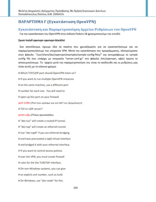 Μελέτη Αςφαλούσ Αςύρματησ Πρόςβαςησ Με Χρήςη Εικονικών Δικτύων
Παπαδόπουλοσ Παύλοσ Α.Μ. 2006016
103
ΠΑΡΑΡΣΗΜΑ Γ (Εγκατϊςταςη OpenVPN)
Εγκατϊςταςη και Παραμετροπούηςη Αρχεύου Ρυθμύςεων του OpenVPN
Για τθν εγκατάςταςθ του OpenVPN ςτθν ζκδοςθ Fedora 18 χρθςιμοποιοφμε τθν εντολι:
$yum install openvpn openvpn-blacklist
Σαν αποτζλεςμα, ζχουμε όλα τα πακζτα που χρειαηόμαςτε για να εγκαταςτιςουμε και να
παραμετροποιιςουμε τθν υπθρεςία VPN. Μετά τθν εγκατάςταςθ του προγράμματοσ, πλοθγοφμαςτε
ςτον φάκελο “/usr/share/doc/openvpn/examples/sample-config-files/” και αντιγράφουμε το sample
config file που υπάρχει με ονομαςία “server.conf.gz” ςτο φάκελο /etc/openvpn, αφοφ πρϊτα το
αποςυμπιζςουμε. Το αρχείο μετά τθν παραμετροποίθςθ του είναι το ακόλουκο και οι ρυκμίςεισ μασ
είναι αυτζσ με το κόκκινο χρϊμα:
# Which TCP/UDP port should OpenVPN listen on?
# If you want to run multiple OpenVPN instances
# on the same machine, use a different port
# number for each one. You will need to
# open up this port on your firewall.
port 1194 //Port που ορίςαμε και ςτο ΝΑΣ του δρομολογθτι
# TCP or UDP server?
proto udp //Σφποσ πρωτοκόλλου
# "dev tun" will create a routed IP tunnel,
# "dev tap" will create an ethernet tunnel.
# Use "dev tap0" if you are ethernet bridging
# and have precreated a tap0 virtual interface
# and bridged it with your ethernet interface.
# If you want to control access policies
# over the VPN, you must create firewall
# rules for the the TUN/TAP interface.
# On non-Windows systems, you can give
# an explicit unit number, such as tun0.
# On Windows, use "dev-node" for this.
 