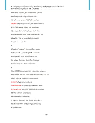 Μελέτη Αςφαλούσ Αςύρματησ Πρόςβαςησ Με Χρήςη Εικονικών Δικτύων
Παπαδόπουλοσ Παύλοσ Α.Μ. 2006016
104
# On most systems, the VPN will not function
# unless you partially or fully disable
# the firewall for the TUN/TAP interface.
dev tun //Δθμιουργία τοφνελ μζςω δρομολογθτών
# SSL/TLS root certificate (ca), certificate
# (cert), and private key (key). Each client
# and the server must have their own cert and
# key file. The server and all clients will
# use the same ca file.
#
# See the "easy-rsa" directory for a series
# of scripts for generating RSA certificates
# and private keys. Remember to use
# a unique Common Name for the server
# and each of the client certificates.
#
# Any X509 key management system can be used.
# OpenVPN can also use a PKCS #12 formatted key file
# (see "pkcs12" directive in man page).
ca ca.crt //Αρχείο πιςτοποίθςθσ
cert server.crt //Αρχείο configuration του server
key server.key # This file should be kept secret
# Diffie hellman parameters.
# Generate your own with:
# openssl dhparam -out dh1024.pem 1024
# Substitute 2048 for 1024 if you are using
# 2048 bit keys.
 