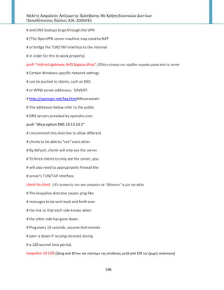 Μελέτη Αςφαλούσ Αςύρματησ Πρόςβαςησ Με Χρήςη Εικονικών Δικτύων
Παπαδόπουλοσ Παύλοσ Α.Μ. 2006016
106
# and DNS lookups to go through the VPN
# (The OpenVPN server machine may need to NAT
# or bridge the TUN/TAP interface to the internet
# in order for this to work properly).
push "redirect-gateway def1 bypass-dhcp" //Όλθ θ κίνθςθ του κόμβου περνάει μζςα από το server
# Certain Windows-specific network settings
# can be pushed to clients, such as DNS
# or WINS server addresses. CAVEAT:
# http://openvpn.net/faq.html#dhcpcaveats
# The addresses below refer to the public
# DNS servers provided by opendns.com.
push "dhcp-option DNS 10.13.13.1"
# Uncomment this directive to allow different
# clients to be able to "see" each other.
# By default, clients will only see the server.
# To force clients to only see the server, you
# will also need to appropriately firewall the
# server's TUN/TAP interface.
client-to-client //Οι ςυςκευζσ του vpn μποροφν να “βλζπουν” θ μία τθν άλλθ
# The keepalive directive causes ping-like
# messages to be sent back and forth over
# the link so that each side knows when
# the other side has gone down.
# Ping every 10 seconds, assume that remote
# peer is down if no ping received during
# a 120 second time period.
keepalive 10 120 //ping ανά 10 sec και κλείςιμο τθσ ςφνδεςθσ μετά από 120 sec (χωρίσ απάντθςθ)
 