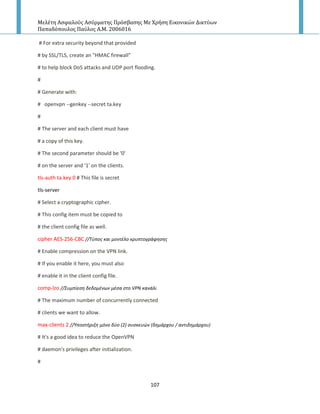 Μελέτη Αςφαλούσ Αςύρματησ Πρόςβαςησ Με Χρήςη Εικονικών Δικτύων
Παπαδόπουλοσ Παύλοσ Α.Μ. 2006016
107
# For extra security beyond that provided
# by SSL/TLS, create an "HMAC firewall"
# to help block DoS attacks and UDP port flooding.
#
# Generate with:
# openvpn --genkey --secret ta.key
#
# The server and each client must have
# a copy of this key.
# The second parameter should be '0'
# on the server and '1' on the clients.
tls-auth ta.key 0 # This file is secret
tls-server
# Select a cryptographic cipher.
# This config item must be copied to
# the client config file as well.
cipher AES-256-CBC //Σφποσ και μοντζλο κρυπτογράφθςθσ
# Enable compression on the VPN link.
# If you enable it here, you must also
# enable it in the client config file.
comp-lzo //΢υμπίεςθ δεδομζνων μζςα ςτο VPN κανάλι
# The maximum number of concurrently connected
# clients we want to allow.
max-clients 2 //Τποςτιριξθ μόνο δφο (2) ςυςκευών (δθμάρχου / αντιδθμάρχου)
# It's a good idea to reduce the OpenVPN
# daemon's privileges after initialization.
#
 