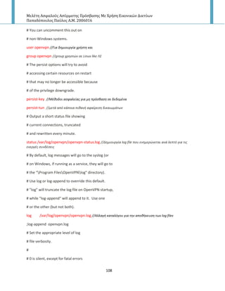 Μελέτη Αςφαλούσ Αςύρματησ Πρόςβαςησ Με Χρήςη Εικονικών Δικτύων
Παπαδόπουλοσ Παύλοσ Α.Μ. 2006016
108
# You can uncomment this out on
# non-Windows systems.
user openvpn //Για δθμιουργία χριςτθ και
group openvpn //group χρθςτών ςε Linux like Λ΢
# The persist options will try to avoid
# accessing certain resources on restart
# that may no longer be accessible because
# of the privilege downgrade.
persist-key //Μζκοδοι αςφαλείασ για μθ πρόςβαςθ ςε δεδομζνα
persist-tun //μετά από κάποια πικανι αφαίρεςθ δικαιωμάτων
# Output a short status file showing
# current connections, truncated
# and rewritten every minute.
status /var/log/openvpn/openvpn-status.log //Δθμιουργία log file που ενθμερώνεται ανά λεπτό για τισ
ενεργζσ ςυνδζςεισ
# By default, log messages will go to the syslog (or
# on Windows, if running as a service, they will go to
# the "Program FilesOpenVPNlog" directory).
# Use log or log-append to override this default.
# "log" will truncate the log file on OpenVPN startup,
# while "log-append" will append to it. Use one
# or the other (but not both).
log /var/log/openvpn/openvpn.log //Αλλαγι καταλόγου για τθν αποκικευςθ των log files
;log-append openvpn.log
# Set the appropriate level of log
# file verbosity.
#
# 0 is silent, except for fatal errors
 
