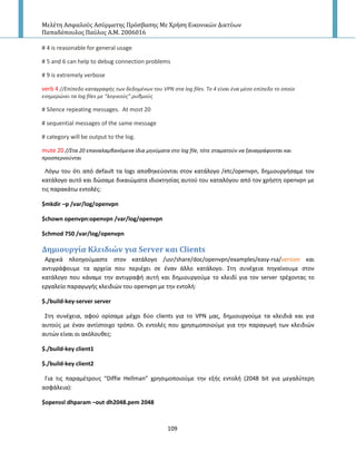 Μελέτη Αςφαλούσ Αςύρματησ Πρόςβαςησ Με Χρήςη Εικονικών Δικτύων
Παπαδόπουλοσ Παύλοσ Α.Μ. 2006016
109
# 4 is reasonable for general usage
# 5 and 6 can help to debug connection problems
# 9 is extremely verbose
verb 4 //Επίπεδο καταγραφισ των δεδομζνων του VPN ςτα log files. To 4 είναι ζνα μζςο επίπεδο το οποίο
ενθμερώνει τα log files με “λογικοφσ” ρυκμοφσ
# Silence repeating messages. At most 20
# sequential messages of the same message
# category will be output to the log.
mute 20 //΢τα 20 επαναλαμβανόμενα ίδια μθνφματα ςτο log file, τότε ςταματοφν να ξαναγράφονται και
προςπερνοφνται
Λόγω του ότι από default τα logs αποκθκεφονται ςτον κατάλογο /etc/openvpn, δθμιουργιςαμε τον
κατάλογο αυτό και δϊςαμε δικαιϊματα ιδιοκτθςίασ αυτοφ του καταλόγου από τον χριςτθ openvpn με
τισ παρακάτω εντολζσ:
$mkdir –p /var/log/openvpn
$chown openvpn:openvpn /var/log/openvpn
$chmod 750 /var/log/openvpn
Δημιουργύα Κλειδιών για Server και Clients
Αρχικά πλοθγοφμαςτε ςτον κατάλογο /usr/share/doc/openvpn/examples/easy-rsa/ καιversion
αντιγράφουμε τα αρχεία που περιζχει ςε ζναν άλλο κατάλογο. Στθ ςυνζχεια πθγαίνουμε ςτον
κατάλογο που κάναμε τθν αντιγραφι αυτι και δθμιουργοφμε το κλειδί για τον server τρζχοντασ το
εργαλείο παραγωγισ κλειδιϊν του openvpn με τθν εντολι:
$./build-key-server server
Στθ ςυνζχεια, αφοφ ορίςαμε μζχρι δφο clients για το VPN μασ, δθμιουργοφμε τα κλειδιά και για
αυτοφσ με ζναν αντίςτοιχο τρόπο. Οι εντολζσ που χρθςιμοποιοφμε για τθν παραγωγι των κλειδιϊν
αυτϊν είναι οι ακόλουκεσ:
$./build-key client1
$./build-key client2
Για τισ παραμζτρουσ “Diffie Hellman” χρθςιμοποιοφμε τθν εξισ εντολι (2048 bit για μεγαλφτερθ
αςφάλεια):
$openssl dhparam –out dh2048.pem 2048
 