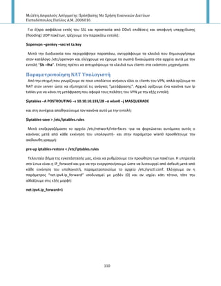 Μελέτη Αςφαλούσ Αςύρματησ Πρόςβαςησ Με Χρήςη Εικονικών Δικτύων
Παπαδόπουλοσ Παύλοσ Α.Μ. 2006016
110
Για ζξτρα αςφάλεια εκτόσ του SSL και προςταςία από DDoS επικζςεισ και αποφυγι υπερχείλιςθσ
(flooding) UDP πακζτων, τρζχουμε τθν παρακάτω εντολι:
$openvpn –genkey –secret ta.key
Μετά τθν διαδικαςία που περιγράφτθκε παραπάνω, αντιγράφουμε τα κλειδιά που δθμιουργιςαμε
ςτον κατάλογο /etc/openvpn και ελζγχουμε να ζχουμε τα ςωςτά δικαιϊματα ςτα αρχεία αυτά με τθν
εντολι “$ls –lha”. Επίςθσ πρζπει να αντιγράψουμε τα κλειδιά των clients ςτα εκάςτοτε μθχανιματα.
Παραμετροπούηςη ΝΑΣ Τπολογιςτό
Από τθν ςτιγμι που γνωρίηουμε ςε ποιο υποδίκτυο ανικουν όλοι οι clients του VPN, απλά ορίηουμε το
ΝΑΤ ςτον server ϊςτε να εξυπθρετεί τισ ανάγκεσ “μετάφραςθσ”. Αρχικά ορίηουμε ζνα κανόνα των ip
tables για να κάνει τθ μετάφραςθ που αφορά τουσ πελάτεσ του VPN με τθν εξισ εντολι:
$iptables –A POSTROUTING –s 10.10.10.193/28 –o wlan0 –j MASQUERADE
και ςτθ ςυνζχεια αποκθκεφουμε τον κανόνα αυτό με τθν εντολι:
$iptables-save > /etc/iptables.rules
Μετά επεξεργαηόμαςτε το αρχείο /etc/network/interfaces -για να φορτϊνεται αυτόματα αυτόσ ο
κανόνασ μετά από κάκε εκκίνθςθ του υπολογιςτι- και ςτθν παράμετρο wlan0 προςκζτουμε τθν
ακόλουκθ γραμμι:
pre-up iptables-restore < /etc/iptables.rules
Τελευταίο βιμα τθσ εγκατάςταςισ μασ, είναι να ρυκμίςουμε τθν προϊκθςθ των πακζτων. Η υπθρεςία
ςτο Linux είναι θ IP_forward και για να τθν ενεργοποιιςουμε ϊςτε να λειτουργεί από default μετά από
κάκε εκκίνθςθ του υπολογιςτι, παραμετροποιοφμε το αρχείο /etc/sysctl.conf. Ελζγχουμε αν θ
παράμετροσ “net.ipv4.ip_forward” ιςοδυναμεί με μθδζν (0) και αν ιςχφει κάτι τζτοιο, τότε τθν
αλλάηουμε ςτισ εξισ μορφι:
net.ipv4.ip_forward=1
 