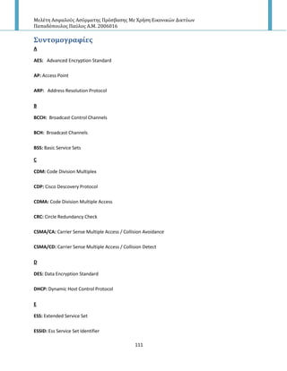 Μελέτη Αςφαλούσ Αςύρματησ Πρόςβαςησ Με Χρήςη Εικονικών Δικτύων
Παπαδόπουλοσ Παύλοσ Α.Μ. 2006016
111
΢υντομογραφύεσ
A
AES: Advanced Encryption Standard
AP: Access Point
ARP: Address Resolution Protocol
B
BCCH: Broadcast Control Channels
BCH: Broadcast Channels
BSS: Basic Service Sets
C
CDM: Code Division Multiplex
CDP: Cisco Descovery Protocol
CDMA: Code Division Multiple Access
CRC: Circle Redundancy Check
CSMA/CA: Carrier Sense Multiple Access / Collision Avoidance
CSMA/CD: Carrier Sense Multiple Access / Collision Detect
D
DES: Data Encryption Standard
DHCP: Dynamic Host Control Protocol
E
ESS: Extended Service Set
ESSID: Ess Service Set Identifier
 