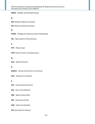 Μελέτη Αςφαλούσ Αςύρματησ Πρόςβαςησ Με Χρήςη Εικονικών Δικτύων
Παπαδόπουλοσ Παύλοσ Α.Μ. 2006016
113
MIMO: Multiple Input Multiple Output
N
NAT: Network Address Translation
NIC: Network Interface Controller
O
OFDM: Orthogonal Frequency Division Multiplexing
OSI: Open Systems Interconnection
P
PHY: Physical layer
PPTP: Point-to-Point Tunneling Protocol
Q
QoS: Quality of Service
R
RADIUS: Remote Access Dial-In User Service
RFCs: Request for Comments
S
SCH: Synchronization Channel
SFD: Start Frame Delimiter
SNR: Signal to Noise Ratio
SSD: Shared Secret Data
SSID: Service Set Identifier
STP: Spanning Tree Protocol
 