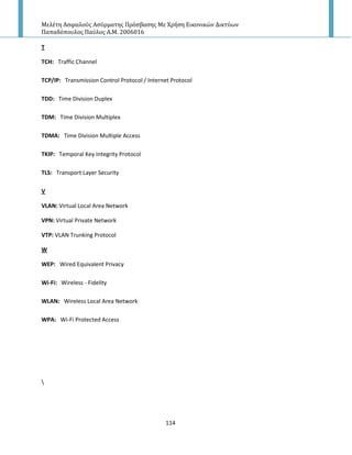 Μελέτη Αςφαλούσ Αςύρματησ Πρόςβαςησ Με Χρήςη Εικονικών Δικτύων
Παπαδόπουλοσ Παύλοσ Α.Μ. 2006016
114
T
TCH: Traffic Channel
TCP/IP: Transmission Control Protocol / Internet Protocol
TDD: Time Division Duplex
TDM: Time Division Multiplex
TDMA: Time Division Multiple Access
TKIP: Temporal Key Integrity Protocol
TLS: Transport Layer Security
V
VLAN: Virtual Local Area Network
VPN: Virtual Private Network
VTP: VLAN Trunking Protocol
W
WEP: Wired Equivalent Privacy
Wi-Fi: Wireless - Fidelity
WLAN: Wireless Local Area Network
WPA: Wi-Fi Protected Access

 