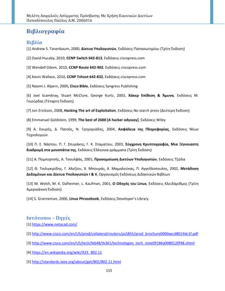 Μελέτη Αςφαλούσ Αςύρματησ Πρόςβαςησ Με Χρήςη Εικονικών Δικτύων
Παπαδόπουλοσ Παύλοσ Α.Μ. 2006016
115
Βιβλιογραφύα
Βιβλύα
[1] Andrew S. Tanenbaum, 2000, Δίκτυα Τπολογιςτϊν, Εκδόςεισ Ραπαςωτθρίου (Τρίτθ Ζκδοςθ)
[2] David Hucaby, 2010, CCNP Switch 642-813, Εκδόςεισ ciscopress.com
[3] Wendell Odom, 2010, CCNP Route 642-902, Εκδόςεισ ciscopress.com
[4] Kevin Wallace, 2010, CCNP Tshoot 642-832, Εκδόςεισ ciscopress.com
[5] Naomi J. Alpern, 2009, Cisco Bible, Εκδόςεισ Syngress Publishing
[6] Joel Scambray, Stuart McClure, George Kurtz, 2003, Χάκερ Επίθεςη & Άμυνα, Εκδόςεισ Μ.
Γκιοφρδασ (Τζταρτθ Ζκδοςθ)
[7] Jon Erickson, 2008, Hacking The art of Exploitation, Εκδόςεισ No starch press (Δεφτερθ Ζκδοςθ)
[8] Emmanuel Goldstein, 1999, The best of 2600 [A hacker odyssey], Εκδόςεισ Wiley
*9+ Α. Σουρισ, Δ. Ρατςόσ, Ν. Γρθγοριάδθσ, 2004, Αςφάλεια τησ Πληροφορίασ, Εκδόςεισ Νζων
Τεχνολογιϊν
[10] Ρ. Ε. Νάςτου, Ρ. Γ. Σπυράκθσ, Γ. Κ. Σταματίου, 2003, ΢φγχρονη Κρυπτογραφία, Μια Ξζγνοιαςτη
διαδρομή ςτα μονοπάτια τησ, Εκδόςεισ Ελλθνικα γράμματα (Τρίτθ Ζκδοςθ)
[11+ Α. Ρομπορτςισ, Α. Τςουλφάσ, 2001, Προςομοίωςη Δικτφων Τπολογιςτϊν, Εκδόςεισ Τηιόλα
[12+ Θ. Τςιλιγκιρίδθσ, Γ. Αλεξίου, Χ. Μπουράσ, Χ. Μαμαλοφκασ, Ρ. Αγγελλοπουλοσ, 2002, Μετάδοςη
Δεδομζνων και Δίκτυα Τπολογιςτϊν Ι & ΙΙ, Οργανιςμόσ Εκδόςεωσ Διδακτικϊν Βιβλίων
[13] M. Welsh, M. K. Dalheimer, L. Kaufman, 2001, Ο Οδηγόσ του Linux, Εκδόςεισ Κλειδάρικμοσ (Τρίτθ
Αμερικάνικθ Ζκδοςθ)
[14] S. Granneman, 2006, Linux Phrasebook, Εκδόςεισ Developer’s Library
Ιςτότοποι – Πηγϋσ
[1] https://www.netacad.com/
[2] http://www.cisco.com/en/US/prod/collateral/routers/ps5855/prod_brochure0900aecd8019dc1f.pdf
[3] http://www.cisco.com/en/US/tech/tk648/tk361/technologies_tech_note09186a0080120f48.shtml
[4] https://en.wikipedia.org/wiki/IEEE_802.11
[5] http://standards.ieee.org/about/get/802/802.11.html
 