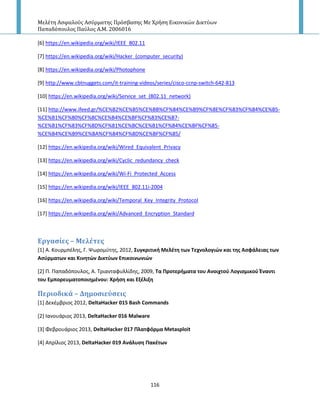 Μελέτη Αςφαλούσ Αςύρματησ Πρόςβαςησ Με Χρήςη Εικονικών Δικτύων
Παπαδόπουλοσ Παύλοσ Α.Μ. 2006016
116
[6] https://en.wikipedia.org/wiki/IEEE_802.11
[7] https://en.wikipedia.org/wiki/Hacker_(computer_security)
[8] https://en.wikipedia.org/wiki/Photophone
[9] http://www.cbtnuggets.com/it-training-videos/series/cisco-ccnp-switch-642-813
[10] https://en.wikipedia.org/wiki/Service_set_(802.11_network)
[11] http://www.ifeed.gr/%CE%B2%CE%B5%CE%BB%CF%84%CE%B9%CF%8E%CF%83%CF%84%CE%B5-
%CE%B1%CF%80%CF%8C%CE%B4%CE%BF%CF%83%CE%B7-
%CE%B1%CF%83%CF%8D%CF%81%CE%BC%CE%B1%CF%84%CE%BF%CF%85-
%CE%B4%CE%B9%CE%BA%CF%84%CF%8D%CE%BF%CF%85/
[12] https://en.wikipedia.org/wiki/Wired_Equivalent_Privacy
[13] https://en.wikipedia.org/wiki/Cyclic_redundancy_check
[14] https://en.wikipedia.org/wiki/Wi-Fi_Protected_Access
[15] https://en.wikipedia.org/wiki/IEEE_802.11i-2004
[16] https://en.wikipedia.org/wiki/Temporal_Key_Integrity_Protocol
[17] https://en.wikipedia.org/wiki/Advanced_Encryption_Standard
Εργαςύεσ – Μελϋτεσ
*1+ Α. Κουρμπζλθσ, Γ. Ψωρομφτθσ, 2012, ΢υγκριτική Μελζτη των Σεχνολογιϊν και τησ Αςφάλειασ των
Αςφρματων και Κινητϊν Δικτφων Επικοινωνιϊν
*2+ Ρ. Ραπαδόπουλοσ, Α. Τριανταφυλλίδθσ, 2009, Σα Προτερήματα του Ανοιχτοφ Λογιςμικοφ Ζναντι
του Εμπορευματοποιημζνου: Χρήςη και Εξζλιξη
Περιοδικϊ – Δημοςιεύςεισ
[1] Δεκζμβριοσ 2012, DeltaHacker 015 Bash Commands
[2] Ιανουάριοσ 2013, DeltaHacker 016 Malware
[3] Φεβρουάριοσ 2013, DeltaHacker 017 Πλατφόρμα Metasploit
[4] Απρίλιοσ 2013, DeltaHacker 019 Ανάλυςη Πακζτων
 
