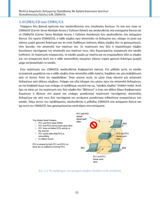 Μελέτη Αςφαλούσ Αςύρματησ Πρόςβαςησ Με Χρήςη Εικονικών Δικτύων
Παπαδόπουλοσ Παύλοσ Α.Μ. 2006016
12
1.4CSMA/CD και CSMA/CA
Υπάρχουν δφο βαςικά πρότυπα που ακολουκοφνται ςτισ τοπολογίεσ δικτφων. Το ζνα που είναι το
CSMA/CD (Carrier Sense Multiple Access / Collision Detect) και ακολουκείται ςτα ενςφρματα δίκτυα και
το CSMA/CA (Carrier Sense Multiple Access / Collision Avoidance) που ακολουκείται ςτα αςφρματα
δίκτυα. Στο πρϊτο (CSMA/CD), ο κάκε κόμβοσ πριν αποςτείλει τα δεδομζνα του, ελζγχει το μζςο για
κάποιο μικρό χρονικό διάςτθμα και αν είναι διακζςιμο (κάποιοσ άλλοσ κόμβοσ δεν το χρθςιμοποιεί),
τότε ξεκινάει τθν αποςτολι των πακζτων του. Σε περίπτωςθ που δφο ι περιςςότεροι κόμβοι
ξεκινιςουν ταυτόχρονα τθν αποςτολι των πακζτων τουσ, τότε δθμιουργείται ςφγκρουςθ ςτο κανάλι
(collision). Σε περίπτωςθ ςφγκρουςθσ, το κανάλι γεμίηει με πακζτα για να ενθμερωκοφν όλοι οι κόμβοι
για τθν ςφγκρουςθ αυτι και ο κάκε αποςτολζασ περιμζνει κάποιο τυχαίο χρονικό διάςτθμα (μικρό)
μζχρι να ξαναελζγξει το κανάλι.
Στθν περίπτωςθ του CSMA/CA, ακολουκείται διαφορετικι τακτικι. Στθ μζκοδο αυτι, το κανάλι
ουςιαςτικά μοιράηεται και ο κάκε κόμβοσ όταν αποςτζλει κάκε πακζτο, λαμβάνει και μία επιβεβαίωςθ
από το Access Point ότι παραδόκθκε. Πταν γίνεται αυτό, το μζςο είναι κλειςτό για αποςτολι
δεδομζνων από άλλουσ κόμβουσ. Υπάρχει και εδϊ ζλεγχοσ του μζςου πριν τθν αποςτολι δεδομζνων,
με τθν διαφορά όμωσ πωσ υπάρχει το πρόβλθμα, γνωςτό και ωσ, “κρυφόσ κόμβοσ” (hidden node). Αυτό
ζχει να κάνει με τθν περίπτωςθ που δφο κόμβοι δεν “βλζπουν” ο ζνασ τον άλλον (λόγω διαφορετικϊν
δωματιϊν ι κζςεων ςτο χϊρο) και υπάρχει μεγαλφτερθ περίπτωςθ ταυτόχρονθσ αποςτολισ
δεδομζνων και από τουσ δφο ταυτόχρονα και αυτόματα μεγαλφτερθ πικανότθτα ςυγκροφςεων ςτο
κανάλι. Λόγω αυτοφ του προβλιματοσ, ακολουκείται θ μζκοδοσ CSMA/CA ςτα αςφρματα δίκτυα και
όχι αυτι του CSMA/CD, που χρθςιμοποιείται κατά κόρον ςτα ενςφρματα.
Εικ. 1.2 Σο πρόβλημα του κρυφού κόμβου (hidden node problem)
 
