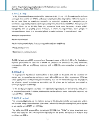 Μελέτη Αςφαλούσ Αςύρματησ Πρόςβαςησ Με Χρήςη Εικονικών Δικτύων
Παπαδόπουλοσ Παύλοσ Α.Μ. 2006016
14
2.3 802.11b/g
To 802.11b ανακοινϊκθκε κι αυτό τθν ίδια χρονιά με το 802.11a, το 1999. Το ςυγκεκριμζνο πρότυπο
λειτουργεί ςτθν μπάντα των 2.4GHz, με διαμόρφωςθ ςιματοσ DSSS (τεχνικι που ςτζλνει τα ςιματα ςε
όλο το εφροσ ηϊνθσ τθσ ςυχνότθτασ εκπομπισ τθσ ςυςκευισ), μποροφμε να επικοινωνιςουμε ςε
αποςτάςεισ μζχρι τα 35 μζτρα και να επιτφχουμε ταχφτθτεσ που φτάνουν τα 11Mbps. Το ςυγκεκριμζνο
πρότυπο (όπωσ και το 802.11g) λόγω τθσ ςυχνότθτασ ςτθν οποία λειτουργεί, δζχεται πολλζσ
παρεμβολζσ από μία μεγάλθ γκάμα ςυςκευϊν, οι οποίεσ τισ περιςςότερεσ φορζσ μπορεί να
λειτουργοφν ςτουσ ίδιουσ (ι ςε κοντινοφσ) χϊρουσ με τα Access Points. Οι ςυςκευζσ αυτζσ είναι:
● Φοφρνοι μικροκυμάτων
● Συςκευζσ Bluetooth
● Συςκευζσ παρακολοφκθςθσ μωρϊν / Αςφρματα ςυςτιματα αςφαλείασ
● Αςφρματα τθλζφωνα
● Εραςιτεχνικόσ ραδιοεξοπλιςμόσ
To 802.11g ξεκίνθςε το 2003, λειτουργεί ςτθν ίδια ςυχνότθτα με το 802.11b (2.4GHz). Για διαμόρφωςθ
ςιματοσ χρθςιμοποιεί το DSSS και το OFDM και μποροφμε να φτάςουμε ςτισ ίδιεσ αποςτάςεισ
επικοινωνίασ, αλλά με μεγαλφτερεσ ταχφτθτεσ από το 802.11b, αφοφ μποροφμε να αγγίξουμε τα
54Mbps.
2.4 802.11n
Το ςυγκεκριμζνο πρωτόκολλο ανακοινϊκθκε το ζτοσ 2008 και κεωρείται από τα καλφτερα των
θμερϊν μασ. Λειτουργεί ςε δφο ςυχνότθτεσ, ςτα 2.4GHz αλλά και ςτα 5GHz, χρθςιμοποιεί OFDM και
MIMO (χρθςιμοποιεί πολλζσ κεραίεσ ςαν αποςτολείσ, αλλά και ςαν παραλείπτεσ) για τθν διαμόρφωςθ
του ςιματοσ, μπορεί να φτάςει ςε αποςτάςεισ των 70 μζτρων και οι ταχφτθτεσ που μπορεί να
προςφζρει αγγίηουν τα 248Mbps.
Το 802.11n ζχει γίνει αρκετά καλφτερο, όςον αφορά ςτισ ταχφτθτεσ και τον Οκτϊβριο του 2009, θ ΙΕΕΕ
ςε ςυνεργαςία με τθν Wi-Fi Alliance, ανακοίνωςαν τθν νζα ζκδοςθ θ οποία υποςτθρίηει ταχφτθτεσ του
εφρουσ 54Mbps – 600Mbps.
2.5 802.11ac/ad
Υπό καταςκευι βρίςκεται και ζνα πρότυπο ακόμθ, το 802.11ac, το οποίο κα λειτουργεί ςτθν μπάντα
των 5GHz και κα ζχει τθν δυνατότθτα -μζςω MIMO- αποςτολισ δεδομζνων ςε ταχφτθτεσ του 1Gbps και
με μία κεραία -μζςω OFDM- των 500Mbps.
Τον Ιοφλιο του 2012 ανακοινϊκθκε το πρότυπο ΙΕΕΕ 802.11ad “WiGig” το οποίο αναμζνεται ςτθν
αγορά ςτισ αρχζσ του 2014. Θεωρθτικά οι ταχφτθτεσ που κα φτάνει, κα αγγίηουν τα 7Gbps(!) ςτθν
ςυχνότθτα των 60GHz.
 