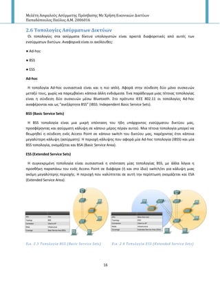Μελέτη Αςφαλούσ Αςύρματησ Πρόςβαςησ Με Χρήςη Εικονικών Δικτύων
Παπαδόπουλοσ Παύλοσ Α.Μ. 2006016
16
2.6 Σοπολογύεσ Αςύρματων Δικτύων
Οι τοπολογίεσ ςτα αςφρματα δίκτυα υπολογιςτϊν είναι αρκετά διαφορετικζσ από αυτζσ των
ενςφρματων δικτφων. Αναφορικά είναι οι ακόλουκεσ:
● Ad-hoc
● BSS
● ESS
Ad-hoc
H τοπολογία Ad-hoc ουςιαςτικά είναι και θ πιο απλι. Αφορά ςτθν ςφνδεςθ δφο μόνο ςυςκευϊν
μεταξφ τουσ, χωρίσ να παρεμβαίνει κάποια άλλθ ενδιάμεςα. Ζνα παράδειγμα μιασ τζτοιασ τοπολογίασ
είναι θ ςφνδεςθ δφο ςυςκευϊν μζςω Bluetooth. Στο πρότυπο ΙΕΕΕ 802.11 οι τοπολογίεσ Ad-hoc
αναφζρονται και ωσ “ανεξάρτθτα ΒSS” (IBSS: Independent Basic Service Sets).
BSS (Basic Service Sets)
Η BSS τοπολογία είναι μια μικρι επζκταςθ του ιδθ υπάρχοντοσ ενςφρματου δικτφου μασ,
προςφζροντασ και αςφρματθ κάλυψθ ςε κάποιο μζροσ πζραν αυτοφ. Μια τζτοια τοπολογία μπορεί να
κεωρθκεί θ ςφνδεςθ ενόσ Access Point ςε κάποιο switch του δικτφου μασ, παρζχοντασ ζτςι κάποια
μεγαλφτερθ κάλυψθ (αςφρματθ). H περιοχι κάλυψθσ που αφορά μία Ad-hoc τοπολογία (IBSS) και μία
BSS τοπολογία, ονομάηεται και BSA (Basic Service Area).
ESS (Extended Service Sets)
H ςυγκεκριμζνθ τοπολογία είναι ουςιαςτικά θ επζκταςθ μίασ τοπολογίασ BSS, με άλλα λόγια θ
προςκικθ παραπάνω του ενόσ Access Point ςε διάφορα (ι και ςτο ίδιο) switch/es για κάλυψθ μιασ
ακόμθ μεγαλφτερθσ περιοχισ. Η περιοχι που καλφπτεται ςε αυτι τθν περίπτωςθ ονομάηεται και ESA
(Extended Service Area).
Εικ. 2.3 Σοπολογύα BSS (Basic Service Sets) Εικ. 2.4 Σοπολογύα ESS (Extended Service Sets)
 