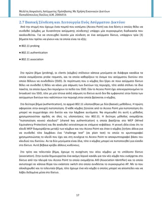 Μελέτη Αςφαλούσ Αςύρματησ Πρόςβαςησ Με Χρήςη Εικονικών Δικτύων
Παπαδόπουλοσ Παύλοσ Α.Μ. 2006016
17
2.7 Βαςικό ΢ύνδεςη και Λειτουργύα Ενόσ Αςύρματου Δικτύου
Από τθν ςτιγμι που ζχουμε ζναν πομπό που εκπζμπει (Access Point) και ζνα δζκτθ ο οποίοσ κζλει να
ςυνδεκεί (κόμβοσ με δυνατότθτα αςφρματθσ ςφνδεςθσ) υπάρχει μία ςυγκεκριμζνθ διαδικαςία που
ακολουκείται. Για να επιτευχκεί λοιπόν μία ςφνδεςθ ςε ζνα αςφρματο δίκτυο, υπάρχουν τρία (3)
βιματα που πρζπει να γίνουν και τα οποία είναι τα εξισ:
● 802.11 probing
● 802.11 authentication
● 802.11 association
Στο πρϊτο βιμα (probing), οι clients (κόμβοι) ςτζλνουν κάποια μθνφματα ςε διάφορα κανάλια τα
οποία ονομάηονται probe requests, και τα οποία κακορίηουν το όνομα του αςφρματου δικτφου ςτο
οποίο κζλουν να ςυνδεκοφν (SSID). Σε περίπτωςθ που ο κόμβοσ δεν ξζρει ςε ποιο αςφρματο δίκτυο
κζλει να ςυνδεκεί ι κζλει να κάνει μία ςάρωςθ των δικτφων τθσ περιοχισ, τότε απλά ςτζλνει τα ίδια
πακζτα, τα οποία όμωσ δεν περιζχουν το πεδίο του SSID. Εάν το Access Point ζχει απενεργοποιθμζνο το
broadcast του SSID, τότε με μία τζτοια απλι ςάρωςθ το δίκτυο αυτό δεν κα εμφανιςτεί ςτθν λίςτα των
αςφρματων δικτφων που καλφπτουν τθν περιοχι ςτθν οποία βρίςκεται ο κόμβοσ.
Στο δεφτερο βιμα (authentication), το αρχικό 802.11 υλοποιικθκε με δφο βαςικζσ μεκόδουσ. Η πρϊτθ
αφοροφςε ςτθν ανοιχτι πιςτοποίθςθ. Ο κάκε κόμβοσ ηθτοφςε από το Access Point μία πιςτοποίθςθ ότι
μπορεί να ςυμμετάςχει ςτο δικτφο και τθν λάμβανε αυτόματα. Να ςθμειωκεί ότι αυτι θ μζκοδοσ
χρθςιμοποιοφταν ςχεδόσ ςε όλεσ τισ υλοποιιςεισ του 802.11. Η δεφτερθ μζκοδοσ ονομάηεται
“πιςτοποίθςθ κοινοφ κλειδιοφ” (shared key authentication) θ οποία βαςίηεται ςτο WEP (Wired
Equivalency Protection) και κα αναλυκεί εκτενζςτερα ςε επόμενο κεφάλαιο. Η γενικι ιδζα είναι ότι το
κλειδί WEP διαμοιράηεται μεταξφ των κόμβων και του Access Point και όταν ο κόμβοσ ηθτιςει άδεια για
να ςυνδεκεί τότε λαμβάνει ζνα “challenge text” (ςε plain text) το οποίο το κρυπτογραφεί
χρθςιμοποιϊντασ το κλειδί που ζχει και ςτθ ςυνζχεια το Access Point το αποκρυπτογραφεί βάςει του
κλειδιοφ του δικτφου. Αν τα δφο μθνφματα είναι ίδια, τότε ο κόμβοσ μπορεί να πιςτοποιθκεί για είςοδο
ςτο δίκτυο. Αυτό βζβαια κρφβει άλλουσ κινδφνουσ.
Στο τρίτο και τελευταίο βιμα, ζχουμε τθ ςυςχζτιςθ του νζου κόμβου με το υπόλοιπο δίκτυο
(association). Στθν ουςία δθμιουργείται ζνα ακόμθ λογικό κανάλι για τον νζο κόμβο που ειςζρχεται ςτο
δίκτυο από τθν πλευρά του Access Point το οποίο ονομάηεται AID (Association Identifier) και το οποίο
αντιςτοιχεί ςε κάποια κφρα του εκάςτοτε switch ςτο οποίο ςυνδζεται το ςυγκεκριμζνο AP. Με το που
ολοκλθρωκεί και το τελευταίο βιμα, τότε ζχουμε ζνα νζο κόμβο ο οποίοσ μπορεί να αποςτείλει και να
λάβει δεδομζνα μζςα ςτο δίκτυο.
 