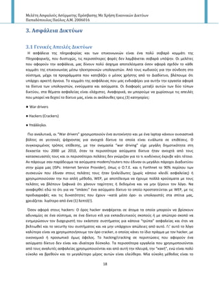 Μελέτη Αςφαλούσ Αςύρματησ Πρόςβαςησ Με Χρήςη Εικονικών Δικτύων
Παπαδόπουλοσ Παύλοσ Α.Μ. 2006016
18
3. Αςφϊλεια Δικτύων
3.1 Γενικϋσ Απειλϋσ Δικτύων
Η αςφάλεια τθσ πλθροφορίασ και των επικοινωνιϊν είναι ζνα πολφ ςοβαρό κομμάτι τθσ
Ρλθροφορικισ, που δυςτυχϊσ, τισ περιςςότερεσ φορζσ δεν λαμβάνεται ςοβαρά υπόψθν. Οι μελζτεσ
που αφοροφν τθν αςφάλεια, μασ δίνουν πολφ άςχθμα αποτελζςματα όςον αφορά ςχεδόν το κάκε
κομμάτι τθσ επικοινωνίασ μζςω θλεκτρονικϊν υπολογιςτϊν. Από τουσ κωδικοφσ για τθν ςφνδεςθ ςτο
ςφςτθμα, μζχρι τα προγράμματα που κατεβάηει ο μζςοσ χριςτθσ από το Διαδίκτυο, βλζπουμε ότι
υπάρχει αρκετι άγνοια. Το κομμάτι τθσ αςφάλειασ που μασ ενδιαφζρει για αυτιν τθν εργαςία αφορά
τα δίκτυα των υπολογιςτϊν, ενςφρματα και αςφρματα. Οι διαφορζσ μεταξφ αυτϊν των δφο τφπων
δικτφου, ςτα κζματα αςφαλείασ είναι ελάχιςτεσ. Αναφορικά, αν μποροφμε να χωρίςουμε τισ απειλζσ
που μπορεί να δεχτεί το δίκτυο μασ, είναι οι ακόλουκεσ τρεισ (3) κατθγορίεσ:
● War drivers
● Hackers (Crackers)
● Υπάλλθλοι
Ριο αναλυτικά, οι “War drivers” χρθςιμοποιοφν ζνα αυτοκίνθτο και με ζνα laptop κάνουν ουςιαςτικά
βόλτεσ ςε γειτονιζσ ψάχνοντασ για ανοιχτά δίκτυα τα οποία είναι ευάλωτα ςε επικζςεισ. Ο
ςυγκεκριμζνοσ τρόποσ επίκεςθσ, με τθν ονομαςία “war driving” είχε μεγάλθ δθμοτικότθτα ςτθ
δεκαετία του 2000 με 2010, όταν τα περιςςότερα αςφρματα δίκτυα ιταν ανοιχτά από τουσ
καταςκευαςτζσ τουσ και οι περιςςότεροι πελάτεσ δεν γνϊριηαν για το τι κινδφνουσ ζκρυβε κάτι τζτοιο.
Αν πάρουμε ςαν παράδειγμα τα αςφρματα modem/routers που ζδιναν οι μεγάλοι πάροχοι Διαδικτφου
ςτθν χϊρα μασ (ISPs: Internet Service Provider), όπωσ ο Ο.Τ.Ε. και θ Forthnet το 90% περίπου των
ςυςκευϊν που ζδιναν ςτουσ πελάτεσ τουσ ιταν ξεκλείδωτεσ (χωρίσ κάποιο κλειδί αςφαλείασ) ι
χρθςιμοποιοφςαν τθν πιο απλι μζκοδο, WEP, με αποτζλεςμα να ζχουμε πολλά κροφςματα με τουσ
πελάτεσ να βλζπουν ξαφνικά ότι χάνουν ταχφτθτεσ ι δεδομζνα και να μθν ξζρουν τον λόγο. Να
αναφερκεί εδϊ το ότι για να “ςπάςει” ζνα αςφρματο δίκτυο το οποίο προςτατεφεται με WEP, με τισ
προδιαγραφζσ και τισ δυνατότθτεσ που ζχουν –κατά μζςο όρο- οι υπολογιςτζσ ςτα ςπίτια μασ,
χρειάηεται λιγότερο από ζνα (1) λεπτό(!).
Πςον αφορά ςτουσ hackers: Ο όροσ hacker αναφζρεται ςε άτομα τα οποία μποροφν να βρίςκουν
αδυναμίεσ ςε ζνα ςφςτθμα, ςε ζνα δίκτυο κτλ για εκπαιδευτικοφσ ςκοποφσ ι με απϊτερο ςκοπό να
ενθμερϊςουν τον διαχειριςτι του εκάςτοτε ςυςτιματοσ για κάποια “τρφπα” αςφαλείασ και ζτςι να
βελτιωκεί και το security του ςυςτιματοσ και να μθν υπάρχουν απϊλειεσ από αυτό. Γι’ αυτό το λόγο
καλφτερο είναι να χρθςιμοποιιςουμε τον όρο cracker, ο οποίοσ κάνει το ίδιο πράγμα με τον hacker, με
οικονομικό ι προςωπικό όμωσ όφελοσ. Το hacking/cracking ςε περιπτϊςεισ που αφοροφν ζνα
αςφρματο δίκτυο δεν είναι και ιδιαίτερα δφςκολο. Τα περιςςότερα εργαλεία που χρθςιμοποιοφνται
από τουσ αναλυτζσ αςφαλείασ χρθςιμοποιοφνται και από αυτι τθν πλευρά, τθν “κακι”, ενϊ είναι πολφ
εφκολο να βρεκοφν και το μεγαλφτερο μζροσ αυτϊν είναι ελεφκερο. Μία εφκολθ μζκοδοσ είναι το
 