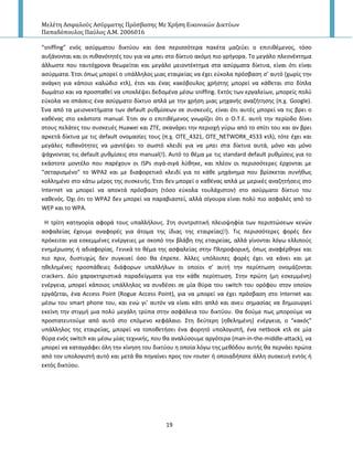 Μελέτη Αςφαλούσ Αςύρματησ Πρόςβαςησ Με Χρήςη Εικονικών Δικτύων
Παπαδόπουλοσ Παύλοσ Α.Μ. 2006016
19
“sniffing” ενόσ αςφρματου δικτφου και όςα περιςςότερα πακζτα μαηεφει ο επιτικζμενοσ, τόςο
αυξάνονται και οι πικανότθτζσ του για να μπει ςτο δίκτυο ακόμθ πιο γριγορα. Το μεγάλο πλεονζκτθμα
άλλωςτε που ταυτόχρονα κεωρείται και μεγάλο μειοντζκτθμα ςτα αςφρματα δίκτυα, είναι ότι είναι
αςφρματα. Ζτςι όπωσ μπορεί ο υπάλλθλοσ μιασ εταιρείασ να ζχει εφκολα πρόςβαςθ ς’ αυτό (χωρίσ τθν
ανάγκθ για κάποιο καλϊδιο κτλ), ζτςι και ζνασ κακόβουλοσ χριςτθσ μπορεί να κάκεται ςτο δίπλα
δωμάτιο και να προςπακεί να υποκλζψει δεδομζνα μζςω sniffing. Εκτόσ των εργαλείων, μπορείσ πολφ
εφκολα να ςπάςεισ ζνα αςφρματο δίκτυο απλά με τθν χριςθ μιασ μθχανισ αναηιτθςθσ (π.χ. Google).
Ζνα από τα μειονεκτιματα των default ρυκμίςεων ςε ςυςκευζσ, είναι ότι αυτζσ μπορεί να τισ βρει ο
κακζνασ ςτο εκάςτοτε manual. Ζτςι αν ο επιτικζμενοσ γνωρίηει ότι ο O.T.E. αυτι τθν περίοδο δίνει
ςτουσ πελάτεσ του ςυςκευζσ Huawei και ZTE, ςκανάρει τθν περιοχι γφρω από το ςπίτι του και αν βρει
αρκετά δίκτυα με τισ default ονομαςίεσ τουσ (π.χ. OTE_4321, OTE_NETWORK_4533 κτλ), τότε ζχει και
μεγάλεσ πικανότθτεσ να μαντζψει το ςωςτό κλειδί για να μπει ςτα δίκτυα αυτά, μόνο και μόνο
ψάχνοντασ τισ default ρυκμίςεισ ςτο manual(!). Αυτό το κζμα με τισ standard default ρυκμίςεισ για το
εκάςτοτε μοντζλο που παρζχουν οι ISPs ςιγά-ςιγά λφκθκε, και πλζον οι περιςςότερεσ ζρχονται με
“ςεταριςμζνο” το WPA2 και με διαφορετικό κλειδί για το κάκε μθχάνθμα που βρίςκεται ςυνικωσ
κολλθμζνο ςτο κάτω μζροσ τθσ ςυςκευισ. Ζτςι δεν μπορεί ο κακζνασ απλά με μερικζσ αναηθτιςεισ ςτο
Internet να μπορεί να αποκτά πρόςβαςθ (τόςο εφκολα τουλάχιςτον) ςτο αςφρματο δίκτυο του
κακενόσ. Πχι ότι το WPA2 δεν μπορεί να παραβιαςτεί, αλλά ςίγουρα είναι πολφ πιο αςφαλζσ από το
WEP και το WPA.
Η τρίτθ κατθγορία αφορά τουσ υπαλλιλουσ. Στθ ςυντριπτικι πλειοψθφία των περιπτϊςεων κενϊν
αςφαλείασ ζχουμε αναφορζσ για άτομα τθσ ίδιασ τθσ εταιρείασ(!). Τισ περιςςότερεσ φορζσ δεν
πρόκειται για εςκεμμζνεσ ενζργειεσ με ςκοπό τθν βλάβθ τθσ εταιρείασ, αλλά γίνονται λόγω ελλιποφσ
ενθμζρωςθσ ι αδιαφορίασ. Γενικά το κζμα τθσ αςφαλείασ ςτθν Ρλθροφορικι, όπωσ αναφζρκθκε και
πιο πριν, δυςτυχϊσ δεν ςυγκινεί όςο κα ζπρεπε. Άλλεσ υπόλοιπεσ φορζσ ζχει να κάνει και με
θκελθμζνεσ προςπάκειεσ διάφορων υπαλλιλων οι οποίοι ς’ αυτι τθν περίπτωςθ ονομάηονται
crackers. Δφο χαρακτθριςτικά παραδείγματα για τθν κάκε περίπτωςθ. Στθν πρϊτθ (μθ εςκεμμζνθ)
ενζργεια, μπορεί κάποιοσ υπάλλθλοσ να ςυνδζςει ςε μία κφρα του switch του ορόφου ςτον οποίον
εργάηεται, ζνα Access Point (Rogue Access Point), για να μπορεί να ζχει πρόςβαςθ ςτο Internet και
μζςω του smart phone του, και ενϊ γι’ αυτόν να είναι κάτι απλό και ανευ ςθμαςίασ να δθμιουργεί
εκείνθ τθν ςτιγμι μια πολφ μεγάλθ τρφπα ςτθν αςφάλεια του δικτφου. Θα δοφμε πωσ μποροφμε να
προςτατευτοφμε από αυτό ςτο επόμενο κεφάλαιο. Στθ δεφτερθ (θκελθμζνθ) ενζργεια, ο “κακόσ”
υπάλλθλοσ τθσ εταιρείασ, μπορεί να τοποκετιςει ζνα φορθτό υπολογιςτι, ζνα netbook κτλ ςε μία
κφρα ενόσ switch και μζςω μίασ τεχνικισ, που κα αναλφςουμε αργότερα (man-in-the-middle-attack), να
μπορεί να καταγράφει όλθ τθν κίνθςθ του δικτφου θ οποία λόγω τθσ μεκόδου αυτισ κα περνάει πρϊτα
από τον υπολογιςτι αυτό και μετά κα πθγαίνει προσ τον router ι οποιαδιποτε άλλθ ςυςκευι εντόσ ι
εκτόσ δικτφου.
 
