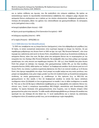 Μελέτη Αςφαλούσ Αςύρματησ Πρόςβαςησ Με Χρήςη Εικονικών Δικτύων
Παπαδόπουλοσ Παύλοσ Α.Μ. 2006016
21
και οι τρόποι επίκεςθσ και άμυνασ, που κα αναλυκοφν ςτο επόμενο κεφάλαιο, κα πρζπει να
κατανοιςουμε πρϊτα τα πρωτόκολλα (πιςτοποιιςεισ) αςφαλείασ που υπάρχουν μζχρι ςιμερα ςτα
αςφρματα δίκτυα υπολογιςτϊν και ο τρόποσ με τον οποίον υλοποιοφνται. Αναφορικά χωρίηονται ςε
τζςςερισ (4) κατθγορίεσ, βάςει του χρόνου που υλοποιικθκαν και χρθςιμοποιικθκαν. Οι κατθγορίεσ
αυτζσ (ανά χρόνο) είναι οι εξισ:
● Ανοιχτι πρόςβαςθ (Open Access) – SSID
● Ρρϊτθ γενιά κρυπτογράφθςθσ (First Generation Encryption) – WEP
● Ενδιάμεςθ περίοδοσ (Interim) – WPA
● Το παρόν (Present) – WPA2/802.11i
3.2.1 SSID (Service Set Identification)
To SSID που αναφζρεται και ωσ όνομα δικτφου (αςφρματου), είναι ζνα αλφαρικμθτικό μεγζκουσ ζωσ
32 bytes, το οποίο ουςιαςτικά ανακοινϊνει ςτθν ευρφτερθ περιοχι το όνομα του δικτφου. Αν για
παράδειγμα ρυκμίςουμε ςτο Access Point το SSID να ζχει τθν τιμι “My Personal Network”, τότε ςτθν
περιοχι που καλφπτεται από αυτό το Access Point, οποιαδιποτε ςυςκευι με δυνατότθτα ςφνδεςθσ ςε
αςφρματα δίκτυα, κάνει ζνα scan, κα βρει μζςα ςτα αςφρματα δίκτυα και το ςυγκεκριμζνο με τθν
ονομαςία που του δϊςαμε (My Personal Network). Να αναφερκεί εδϊ πωσ όταν μιλάμε για περιοχζσ
μεγαλφτερεσ του ενόσ ςπιτιοφ για παράδειγμα (περίπου 70 – 80 τ.μ.), όταν δθλαδι ζνα μόνο Access
Point δεν μπορεί να καλφψει τθν περιοχι, τότε χρθςιμοποιοφμε πολλά APs, με τθν ίδια ςυνικωσ
ονομαςία δικτφου (SSID), αλλά πρζπει να “παίηουν” ςε διαφορετικά κανάλια. Αυτό γίνεται γιατί αν το A
Access Point, του οποίου θ μπάντα ςυχνότθτασ βρίςκεται ςτο ίδιο ι ςε κοντινό κανάλι με το Β Access
Point, τότε ζχουμε παρεμβολζσ ςτο ςιμα. Αυτό μπορεί να ςυμβεί ακόμθ και ςτισ οικίεσ γειτόνων, που
μπορεί να παρεμβαίνει ζνασ μόνο τοίχοσ μεταξφ των δφο (2) modem/router με δυνατότθτα αςφρματθσ
ςφνδεςθσ, τα οποία χρθςιμοποιοφν ασ υποκζςουμε το ίδιο πρότυπο (π.χ. το 802.11b) και
χρθςιμοποιοφν το ίδιο κανάλι ι δφο (2) διαφορετικά κανάλια τα οποία δεν ζχουν απόκλιςθ
τουλάχιςτον πζντε (5) (δθλαδι το ζνα να χρθςιμοποιεί το κανάλι 1 και το άλλο τουλάχιςτον το κανάλι
6). Τότε και οι δφο (2) κα ζχουν πικανότατα προβλιματα με τισ παρεμβολζσ ςτο εκάςτοτε δίκτυο του
ςπιτιοφ τουσ. Γενικά θ οικογζνεια πρωτοκόλλων 802.11b/g/n, αποτελείται από δεκατζςςερα (14)
κανάλια. Τα πρϊτα δεκατρία (13) χρθςιμοποιοφνται ςτθν Ευρϊπθ, ενϊ το δζκατο τζταρτο (14ο)
χρθςιμοποιείται μόνο ςτθν Ιαπωνία. Το κάκε κανάλι αλλθλοπαρεμβάλλεται με τζςςερα (4) κανάλια ςτα
αριςτερά του και τζςςερα (4) ςτα δεξιά του. Γι’ αυτό ακολουκείται και θ τακτικι τθσ απόςταςθσ
τουλάχιςτον πζντε (5) καναλιϊν μεταξφ τουσ, για να αποφφγουμε τυχόν παρεμβολζσ.
 