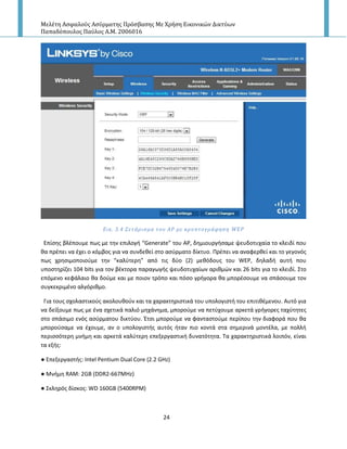 Μελέτη Αςφαλούσ Αςύρματησ Πρόςβαςησ Με Χρήςη Εικονικών Δικτύων
Παπαδόπουλοσ Παύλοσ Α.Μ. 2006016
24
Εικ. 3.4 ΢ετϊριςμα του ΑΡ με κρυπτογρϊφηςη WEP
Επίςθσ βλζπουμε πωσ με τθν επιλογι “Generate” του Α΢, δθμιουργιςαμε ψευδοτυχαία το κλειδί που
κα πρζπει να ζχει ο κόμβοσ για να ςυνδεκεί ςτο αςφρματο δίκτυο. Ρρζπει να αναφερκεί και το γεγονόσ
πωσ χρθςιμοποιοφμε τθν “καλφτερθ” από τισ δφο (2) μεκόδουσ του WEP, δθλαδι αυτι που
υποςτθρίηει 104 bits για τον βζκτορα παραγωγισ ψευδοτυχαίων αρικμϊν και 26 bits για το κλειδί. Στο
επόμενο κεφάλαιο κα δοφμε και με ποιον τρόπο και πόςο γριγορα κα μπορζςουμε να ςπάςουμε τον
ςυγκεκριμζνο αλγόρικμο.
Για τουσ ςχολαςτικοφσ ακολουκοφν και τα χαρακτθριςτικά του υπολογιςτι του επιτικζμενου. Αυτό για
να δείξουμε πωσ με ζνα ςχετικά παλιό μθχάνθμα, μποροφμε να πετφχουμε αρκετά γριγορεσ ταχφτθτεσ
ςτο ςπάςιμο ενόσ αςφρματου δικτφου. Ζτςι μποροφμε να φανταςτοφμε περίπου τθν διαφορά που κα
μποροφςαμε να ζχουμε, αν ο υπολογιςτισ αυτόσ ιταν πιο κοντά ςτα ςθμερινά μοντζλα, με πολλι
περιςςότερθ μνιμθ και αρκετά καλφτερθ επεξεργαςτικι δυνατότθτα. Τα χαρακτθριςτικά λοιπόν, είναι
τα εξισ:
● Επεξεργαςτισ: Intel Pentium Dual Core (2.2 GHz)
● Μνιμθ RAM: 2GB (DDR2-667MHz)
● Σκλθρόσ δίςκοσ: WD 160GB (5400RPM)
 