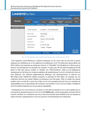 Μελέτη Αςφαλούσ Αςύρματησ Πρόςβαςησ Με Χρήςη Εικονικών Δικτύων
Παπαδόπουλοσ Παύλοσ Α.Μ. 2006016
25
Εικ. 3.5 ΢ετϊριςμα πρωτοκόλλου/ςυχνότητασ, καναλιού και SSID
Στθν παραπάνω εικόνα βλζπουμε το βαςικό ςετάριςμα του Α΢. Αυτό είναι και ζνα από τα πρϊτα
πράγματα που αλλάηουμε με το που αρχίςουμε να ρυκμίηουμε το Α΢. Ριο αναλυτικά, ζχουμε βάλει ςαν
SSID ι αλλιϊσ ςαν ονομαςία του αςφρματου δικτφου το “AttackMe”, ζτςι κα φαίνεται το δίκτυο μασ αν
κάνουμε ζνα ςκανάριςμα τθσ περιοχισ που εκπζμπει. Ή μιπωσ όχι; Με ζνα απλό ςκανάριςμα δεν κα
φανεί το SSID γιατί ζχουμε επιλζξει το “Disable” ςτο “SSID Broadcast”, αλλά με ζνα διαφορερικό
ςκανάριςμα που κα δοφμε ςτο επόμενο κεφάλαιο, κα ανακαλφψουμε ότι αυτι θ επιλογι δεν είναι και
τόςο δραςτικι. Στα υπόλοιπα χαρακτθριςτικά, βλζπουμε πϊσ χρθςιμοποιοφμε το πρότυπο του
802.11b/g mixed, δθλαδι κα επιλζξει αυτόματα το καλφτερο (το Α΢), βάςει τθσ περιοχισ και των
υπόλοιπων δικτφων που μπορεί πικανόν να εκπζμπουν ςτον ίδιο χϊρο. Τζλοσ το κανάλι που ζχουμε
επιλζξει είναι το εννζα (9), κι αυτό για το λόγο του ότι ςτθν περιοχι αυτι ζγινε ζνα scan νωρίτερα και
παρατθρικθκε πωσ τα περιςςότερα Α΢s εκπζμπουν ςτα κανάλια 1 ζωσ 4 και ζτςι πιγαμε τουλάχιςτον
πζντε (5) κανάλια παρακάτω για να μθν ζχουμε παρεμβολζσ.
Υπενκυμίηουμε ότι για να δοφμε ςε μία λίςτα τo ποια δίκτυα εκπζμπουν και ςε ποια κανάλια και με
ποια πρότυπα, χρθςιμοποιοφμε ςε Linux τθν εντολι $iwlist scan, θ οποία αναγνωρίηει αυτόματα όλα τα
network interfaces του υπολογιςτι μασ και με όςα είναι δυνατόν (μόνο δθλαδι αυτά των αςφρματων
καρτϊν δικτφου), πραγματοποιεί το scan και μασ δίνει τα αποτελζςματα που επικυμοφμε.
 