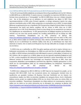 Μελέτη Αςφαλούσ Αςύρματησ Πρόςβαςησ Με Χρήςη Εικονικών Δικτύων
Παπαδόπουλοσ Παύλοσ Α.Μ. 2006016
26
3.2.3 WPA & WPA2 (Wi-Fi Protected Access & Wi-Fi Protected Access II)
Τα δφο (2) αυτά πρωτόκολλα αςφαλείασ για αςφρματα δίκτυα δθμιουργικθκαν από τθν Wi-Fi Alliance
το 2003 (WPA) και το 2004 (WPA2). Το πρϊτο είναι και το προςχζδιο του προτφπου ΙΕΕΕ 802.11i, ενϊ το
δεφτερο είναι ουςιαςτικά και θ “ςτενογραφία” του 802.11i-2004 (όπωσ είναι και θ πλιρθσ ονομαςία
του). Και τα δφο φτιάχτθκαν για να καλφψουν τα κενά αςφαλείασ που άφθνε το WEP. Πταν
πρωτοπαρουςιάςτθκε το WPA, μζςω firmware upgrades, οι κάτοχοι αςφρματων καρτϊν που μζχρι
πρότινοσ υποςτιριηαν μόνο το WEP, πλζον μποροφςαν να υποςτθρίξουν και το WPA. Για πρϊτθ φορά
βλζπουμε να χρθςιμοποιείται και θ τεχνολογία ΤΚΙ΢ (Temporal Key Integrity Protocol), βάςει τθσ οποίασ
δθμιουργείται ζνα κλειδί ανά πακζτο, μεγζκουσ 128 bit. Επίςθσ το WPA, όπωσ και το WEP,
χρθςιμοποιεί και το CRC (Circle Redundancy Check) ωσ ζναν ζλεγχο για τθν ακεραιότθτα των πακζτων
που λαμβάνονται και αποςτζλλονται. Το CRC χρθςιμοποιείται ςε διάφορα κομμάτια των δικτφων (ςε
switches κ.α.) και είναι ζνασ γενικόσ κανόνασ που ςυνικωσ ακολουκείται για τον ζλεγχο του κάκε
πακζτου. Ρεριςςότερεσ πλθροφορίεσ για το CRC, μποροφμε να βροφμε εδϊ
[https://en.wikipedia.org/wiki/Cyclic_redundancy_check]. Με λίγα λόγια αυτό που κάνει το CRC, είναι
ότι με βάςθ κάποια ψθφία (ςε δυαδικό ςφςτθμα), κάνει κάποιεσ προςκζςεισ ςτο κάκε πακζτο που
δζχεται και αν το αποτζλεςμα τθσ εκάςτοτε πράξθσ είναι ίδιο με το αποτζλεςμα που πιρε όταν
απζςτειλε το πακζτο, τότε το πακζτο αυτό κεωρείται πωσ δεν ζχει αλλοιωκεί και ςυνεχίηει τθν πορεία
του ςτο δίκτυο.
Το WPA2 είναι και ο ακόλουκοσ του WPA. Ζνα χρόνο αργότερα μετά από το πρϊτο, ξεκίνθςε και θ
διαδικαςία πιςτοποίθςισ του (Σεπτζμβριοσ του 2004) και μετά από δφο (2) ςχεδόν χρόνια (Μάρτιοσ
του 2006), το WPA2 επίςθμα υποςτθρίηεται από κάκε φορθτι ςυςκευι θ οποία φζρει το λογότυπο τθσ
Wi-Fi Alliance. Mε τον ερχομό του το WPA2, ζφερε και μία νζα (ςχετικά) τεχνολογία διαφορετικι από
το TKIP, θ οποία ονομάηεται AES (Advanced Encryption Standard) θ οποία υλοποιικθκε από το NIST
(National Institute of Standards and Technology) των Ηνωμζνων Ρολιτειϊν το 2001. Είναι ζνασ
ςυμμετρικόσ αλγόρικμοσ κρυπτογράφθςθσ (symmetric-key algorithm), δθλαδι χρθςιμοποιεί το ίδιο
κλειδί για τθν κρυπτογράφθςθ αλλά και τθν αποκρυπτογράφθςθ των δεδομζνων. Ρεριςςότερεσ
πλθροφορίεσ για τον ΑES μποροφμε να βροφμε και εδϊ
[https://en.wikipedia.org/wiki/Advanced_Encryption_Standard].
Το WPA2 είναι θ εφαρμογι του 802.11i-2004 που το 2007 πιρε και τθν ςθμερινι του μορφι, με τθν
ονομαςία ΙΕΕΕ 802.11-2007. Αυτό που ουςιαςτικά γίνεται ςτο ςυγκεκριμζνο standard είναι ότι
οριοκετείται μια χειραψία τεςςάρων (4) βθμάτων (four-way handshake) για τθν ζγκριςθ του
οποιουδιποτε κόμβου που κζλει να αποκτιςει πρόςβαςθ ςτο αςφρματο δίκτυο. Αυτι θ διαδικαςία
βεβαίωσ γίνεται μεταξφ του κόμβου/ςτακμοφ (STA) και του Access Point μζςω του οποίου κζλει να
αποκτιςει πρόςβαςθ. Ρεριςςότερεσ πλθροφορίεσ και πλιρθ ανάλυςθ του ςυγκεκριμζνου προτφπου
κακϊσ και τον τρόπο με τον οποίο υλοποιείται και τισ αδυναμίεσ του, μποροφμε να βροφμε εδϊ
[https://ieeexplore.ieee.org/xpl/articleDetails.jsp?tp=&arnumber=1318903&contentType=Standards&s
ortType%3Dasc_p_Sequence%26filter%3DAND%28p_Publication_Number%3A9214%29].
 