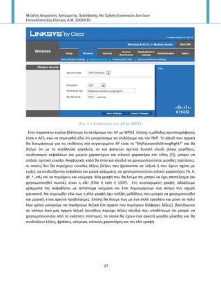 Μελέτη Αςφαλούσ Αςύρματησ Πρόςβαςησ Με Χρήςη Εικονικών Δικτύων
Παπαδόπουλοσ Παύλοσ Α.Μ. 2006016
27
Εικ. 3.6 ΢ετϊριςμα του ΑΡ με WPA2
Στθν παραπάνω εικόνα βλζπουμε το ςετάριςμα του Α΢ με WPA2. Επίςθσ θ μζκοδοσ κρυπτογράφθςθσ
είναι θ AES, ενϊ να ςθμειωκεί εδϊ ότι μποροφςαμε να επιλζξουμε και τθν ΤΚΙ΢. Το κλειδί που αρχικά
κα δοκιμάςουμε για τισ επικζςεισ ςτο ςυγκεκριμζνο Α΢ είναι το “MyPasswordIsStrongRight?” και κα
δοφμε ότι με τα κατάλλθλα εργαλεία, αν και φαίνεται ςχετικά δυνατό κλειδί (λόγω μεγζκουσ,
ςυνδυαςμοφ κεφαλαίων και μικρϊν χαρακτιρων και ειδικοφ χαρακτιρα ςτο τζλοσ *?+), μπορεί να
ςπάςει ςχετικά εφκολα. Αναφορικά, καλό κα ιταν για κλειδιά να χρθςιμοποιοφνται μεγάλεσ προτάςεισ,
οι οποίεσ δεν κα περιζχουν εφκολεσ λζξεισ (λζξεισ που βρίςκονται ςε λεξικά ι που ζχουν ςχζςθ με
εμάσ), να ςυνδυάηονται κεφαλαία και μικρά γράμματα, να χρθςιμοποιοφνται ειδικοί χαρακτιρεσ (%, #,
@, *, κτλ) και να περιζχουν και νοφμερα. Μία γραφι που κα δοφμε ότι μπορεί να ζχει αποτζλεςμα (αν
χρθςιμοποιθκεί ςωςτά), είναι θ ελίτ (Elite ι Leet ι 1337). Στθ ςυγκεκριμζνθ γραφι, αλλάηουμε
γράμματα τθσ αλφαβιτου με αντίςτοιχα νοφμερα και ζτςι δθμιουργοφμε ζνα ακόμθ πιο ιςχυρό
password. Να ςθμειωκεί εδϊ πωσ θ elite γραφι ζχει πολλζσ μεκόδουσ που μπορεί να χρθςιμοποιθκεί
και μερικζσ είναι αρκετά προβλζψιμεσ. Επίςθσ κα δοφμε πωσ με ζνα απλό εργαλείο και μζςα ςε πολφ
λίγο χρόνο μποροφμε να παράγουμε λεξικά (txt αρχεία που περιζχουν διάφορεσ λζξεισ), βαςιηόμενοι
ςε κάποιο δικό μασ αρχικό λεξικό (ςυνικωσ περιζχει λζξεισ κλειδιά που υποκζτουμε ότι μπορεί να
χρθςιμοποιοφνται από το εκάςτοτε ςφςτθμα), τα οποία κα ζχουν ζνα αρκετά μεγάλο μζγεκοσ και κα
ςυνδιάηουν λζξεισ, φράςεισ, νοφμερα, ειδικοφσ χαρακτιρεσ και τθν ελίτ γραφι.
 