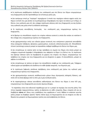 Μελέτη Αςφαλούσ Αςύρματησ Πρόςβαςησ Με Χρήςη Εικονικών Δικτύων
Παπαδόπουλοσ Παύλοσ Α.Μ. 2006016
29
● Σε περίπτωςθ προβλιματοσ ςφνδεςθσ του υπολογιςτι μασ ςτο δίκτυο του διμου ενθμερϊνουμε
τουσ διαχειριςτζσ και δεν προςπακοφμε να το λφςουμε μόνοι μασ.
● Δεν ανοίγουμε email με "περίεργο" περιεχόμενο ι emails που περιζχουν κάποιο αρχείο εκτόσ του
διμου ι emails που μασ ηθτάνε να ςυμπλθρϊςουμε πλθροφορίεσ που ζχουν να κάνουν με το διμο, το
δίκτυο, τουσ κωδικοφσ μασ κτλ. Δεν υπάρχει περίπτωςθ κάποιοσ από τουσ διαχειριςτζσ να ςασ ηθτιςει
τουσ κωδικοφσ ςασ μζςω email ι οτιδιποτε αντίςτοιχο.
● Σε περίπτωςθ αςυνικιςτθσ λειτουρίασ του υπολογιςτι μασ, ενθμερϊνουμε αμζςωσ του
διαχειριςτζσ.
● Αν βροφμε ςε οποιοδιποτε ςθμείο του κτθρίου κάποια ςυςκευι θ οποία δεν ανικει ςε κανζναν ι
δεν υπιρχε εκεί, ενθμερϊνουμε αμζςωσ του διαχειριςτζσ.
● Δεν χρθςιμοποιοφμε εκτόσ των ειδικϊν χϊρων ςυςκευζσ που εκπζμπνουν μαγνθτικι ακτινοβολία
όπωσ αςφρματα τθλζφωνα, φοφρνουσ μιρκοκυμάτων, ςυςκευζσ ενδοεπικοινωνίασ κτλ. Οποιαδιποτε
τζτοια ι αντίςτοιχθ ςυςκευι μπορεί να προκαλζςει ςοβαρό πρόβλθμα ςτο δίκτυο του διμου μασ.
● Δεν επιτρζπουμε ςε κανζνα τρίτο να ζχει πρόςβαςθ ςε ςθμεία του διμου ςτα οποία μπορεί να
υπάρχουν ςθμαντικά ζγγραφα ι πλθροφορίεσ που αφοροφν το διμο ι το δίκτυο του. Σε περίπτωςθ
που βροφμε κάποιον τρίτο να περιφζρεται ςε χϊρουσ του κτθρίου του διμου, ενθμερϊνουμε τθν
αςφάλεια του κτθρίου και τουσ διαχειριςτζσ για να ελεγχτοφν οι χϊροι. Ο οποιοςδιποτε, μπορεί να
αφιςει το οτιδιποτε.
● Δεν επιτρζπουμε ςε τρίτουσ να ζχουν τθν οποιαδιποτε επαφι με του υπολογιςτζσ μασ. Υπάρχουν
ειδικοί χϊροι για πρόςβαςθ ςτο Διαδίκτυο ςε κάκε όροφο αναμονισ των δθμοτϊν μασ.
● Σε περίπτωςθ ξαφνικισ απϊλειασ πρόςβαςθσ ςτον υπολογιςτι μασ (μζςω του κωδικοφ μασ)
ενθμερϊνουμε αμζςωσ τουσ διαχειριςτζσ.
● Δεν χρθςιμοποιοφμε ςυςκευζσ αποκθκευτικϊν μζςων όπωσ εξωτερικοφσ ςκλθροφσ δίςκουσ, usb
sticks κτλ τα οποία φζραμε από το ςπίτι μασ ι μασ τα ζδωςα τρίτοι.
● Αν παρατθριςουμε κάποια αςυνικιςτθ κακυςτζρθςθ ςτο δίκτυο του διμου ι ςτον Η/Υ μασ,
ενθμερϊνουμε τουσ διαχειριςτζσ για να γίνει άμεςωσ ζλεγχοσ.
Το παραπάνω είναι ζνα ενδεικτικό παράδειγμα για το τι μπορεί να περιζχει ζνα security policy. Ζνα
τζτοιο ζγγραφο παρεμπιπτόντωσ, πρζπει να βρίςκεται ςε κάκε υπθρεςία, διμο, εταιρεία κτλ και να
διαβάηεται πάντα απ’ όλουσ τουσ υπαλλιλουσ που εργάηονται ς’ αυτι. Βζβαια το εκάςτοτε security
policy μπορεί να διαφζρει αρκετά. Ρρζπει πάντα όμωσ να δθμιουργείται και να ςτοχεφει ςε όλα τα
κζματα που μποροφν να δθμιουργιςουν τρφπεσ και κενά αςφαλείασ ςτο δίκτυο.
 