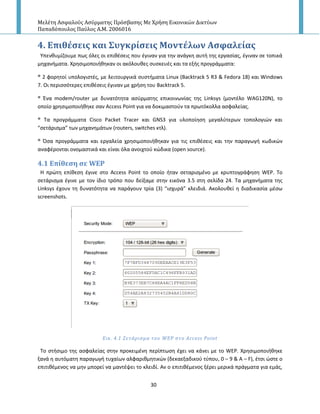Μελέτη Αςφαλούσ Αςύρματησ Πρόςβαςησ Με Χρήςη Εικονικών Δικτύων
Παπαδόπουλοσ Παύλοσ Α.Μ. 2006016
30
4. Επιθϋςεισ και ΢υγκρύςεισ Μοντϋλων Αςφαλεύασ
Υπενκυμίηουμε πωσ όλεσ οι επικζςεισ που ζγιναν για τθν ανάγκθ αυτι τθσ εργαςίασ, ζγιναν ςε τοπικά
μθχανιματα. Χρθςιμοποιικθκαν οι ακόλουκεσ ςυςκευζσ και τα εξισ προγράμματα:
® 2 φορθτοί υπολογιςτζσ, με λειτουργικά ςυςτιματα Linux (Backtrack 5 R3 & Fedora 18) και Windows
7. Οι περιςςότερεσ επικζςεισ ζγιναν με χριςθ του Backtrack 5.
® Ζνα modem/router με δυνατότθτα αςφρματθσ επικοινωνίασ τθσ Linksys (μοντζλο WAG120N), το
οποίο χρθςιμοποιικθκε ςαν Access Point για να δοκιμαςτοφν τα πρωτόκολλα αςφαλείασ.
® Τα προγράμματα Cisco Packet Tracer και GNS3 για υλοποίθςθ μεγαλφτερων τοπολογιϊν και
“ςετάριςμα” των μθχανθμάτων (routers, switches κτλ).
® Πςα προγράμματα και εργαλεία χρθςιμοποιικθκαν για τισ επικζςεισ και τθν παραγωγι κωδικϊν
αναφζρονται ονομαςτικά και είναι όλα ανοιχτοφ κϊδικα (open source).
4.1 Επύθεςη ςε WEP
Η πρϊτθ επίκεςθ ζγινε ςτο Access Point το οποίο ιταν ςεταριςμζνο με κρυπτογράφθςθ WEP. To
ςετάριςμα ζγινε με τον ίδιο τρόπο που δείξαμε ςτθν εικόνα 3.5 ςτθ ςελίδα 24. Τα μθχανιματα τθσ
Linksys ζχουν τθ δυνατότθτα να παράγουν τρία (3) “ιςχυρά” κλειδιά. Ακολουκεί θ διαδικαςία μζςω
screenshots.
Εικ. 4.1 ΢ετϊριςμα του WEP ςτο Access Point
Το ςτιςιμο τθσ αςφαλείασ ςτθν προκειμζνθ περίπτωςθ ζχει να κάνει με το WEP. Χρθςιμοποιικθκε
ξανά θ αυτόματθ παραγωγι τυχαίων αλφαρικμθτικϊν (δεκαεξαδικοφ τφπου, 0 – 9 & Α – F), ζτςι ϊςτε ο
επιτικζμενοσ να μθν μπορεί να μαντζψει το κλειδί. Αν ο επιτικζμενοσ ξζρει μερικά πράγματα για εμάσ,
 