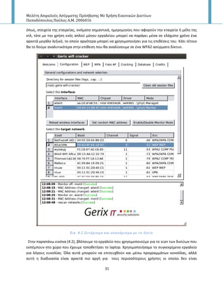 Μελέτη Αςφαλούσ Αςύρματησ Πρόςβαςησ Με Χρήςη Εικονικών Δικτύων
Παπαδόπουλοσ Παύλοσ Α.Μ. 2006016
31
όπωσ, ςτοιχεία τθσ εταιρείασ, ονόματα ςθμαντικά, θμερομθνίεσ που αφοροφν τθν εταιρεία ι μζλθ τθσ
κτλ, τότε με τθν χριςθ ενόσ απλοφ μόνου εργαλείου μπορεί να παράγει μζςα ςε ελάχιςτο χρόνο ζνα
αρκετά μεγάλο λεξικό, το οποίο αργότερα μπορεί να χρθςιμοποιιςει για τισ επικζςεισ του. Κάτι τζτοιο
κα το δοφμε αναλυτικότερα ςτθν επίκεςθ που κα αναλφςουμε ςε ζνα WPA2 αςφρματο δίκτυο.
Εικ. 4.2 ΢ετϊριςμα και ςκανϊριςμα με το Gerix
Στθν παραπάνω εικόνα (4.2), βλζπουμε το εργαλείο που χρθςιμοποιοφμε για το scan των δικτφων που
εκπζμπουν ςτο χϊρο που ζχουμε τοποκετιςει το laptop. Χρθςιμοποιιςαμε το ςυγκεκρίμενο εργαλείο
για λόγουσ ευκολίασ. Πλα αυτά μποροφν να επιτευχκοφν και μζςω προγραμμάτων κονςόλασ, αλλά
αυτι θ διαδικαςία είναι αρκετά πιο αργι για τουσ περιςςότερουσ χριςτεσ οι οποίοι δεν είναι
 