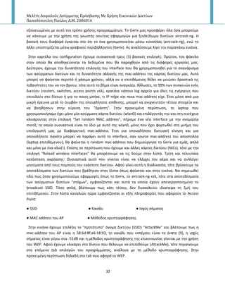 Μελέτη Αςφαλούσ Αςύρματησ Πρόςβαςησ Με Χρήςη Εικονικών Δικτύων
Παπαδόπουλοσ Παύλοσ Α.Μ. 2006016
32
εξοικειωμζνοι με αυτό τον τρόπο χριςθσ προγραμμάτων. Το Gerix μασ προςφζρει όλα όςα μποροφμε
να κάνουμε με τθν χριςθ τθσ γνωςτισ ςουίτασ εφαρμογϊν για ξεκλείδωμα δικτφων aircrack-ng. Η
βαςικι τουσ διαφορά ζγκειται ςτο ότι το ζνα χρθςιμοποιείται μζςω κονςόλασ (aircrack-ng), ενϊ το
άλλο υποςτθρίηεται μζςω γραφικοφ περιβάλλοντοσ (Gerix). Ασ αναλφςουμε λίγο τθν παραπάνω εικόνα.
Στθν καρτζλα του configuration ζχουμε ουςιαςτικά τρεισ (3) βαςικζσ επιλογζσ. Ρρϊτον, τον φάκελο
ςτον οποίο κα αποκθκεφονται τα δεδομζνα που κα παραχκοφν από τισ διάφορεσ εργαςίεσ μασ.
Δεφτερον, ζχουμε τθν δυνατότθτα επιλογισ του interface που κα χρθςιμοποιθκεί για το ςκανάριςμα
των αςφρματων δικτφων και τθ δυνατότθτα αλλαγισ τθσ mac-address τθσ κάρτασ δικτφου μασ. Αυτό
μπορεί να φαίνεται περιττό ι χάςιμο χρόνου, αλλά αν ο επιτικζμενοσ κζλει να μειϊςει δραςτικά τισ
πικανότθτεσ του να τον βρουν, τότε αυτό το βιμα είναι αναγκαίο. Άλλωςτε, το 99% των ςυςκευϊν ενόσ
δικτφου (routers, switches, access points κτλ), κρατάνε κάποιο log αρχείο για όλεσ τισ ενζργειεσ που
επιτελοφν ςτο δίκτυο ι για το ποιοσ μπικε, τι IP πιρε και ποια mac-address είχε. Ζτςι μζςα από μια
μικρι ζρευνα μετά το ςυμβάν τθσ οποιαδιποτε επίκεςθσ, μπορεί να ανιχνευτοφν τζτοια ςτοιχεία και
να βοθκιςουν ςτθν εφρεςθ του “δράςτθ”. Στθν προκειμζνθ περίπτωςθ, το laptop που
χρθςιμοποιιςαμε ζχει μόνο μία αςφρματθ κάρτα δικτφου (wlan0) και επιλζγοντάσ τθν και ςτθ ςυνζχεια
κλικάροντασ ςτθν επιλογι “Set random MAC address”, πιραμε ζνα νζο interface με τθν ονομαςία
mon0, το οποίο ουςιαςτικά είναι το ίδιο με αυτό τθσ wlan0, μόνο που ζχει φορτωκεί ςτθ μνιμθ του
υπολογιςτι μασ με διαφορετικι mac-address. Ζτςι για οποιαδιποτε δικτυακι κίνθςθ και για
οποιοδιποτε πακζτο μπορεί να παράγει αυτό το interface, ςαν source mac-address του αποςτολζα
(laptop επιτικζμενου), κα φαίνεται θ random mac-address που δθμιοφργθςε το Gerix για εμάσ, απλά
και μόνο με ζνα κλικ(!). Επίςθσ ςε περίπτωςθ που ζχουμε και άλλεσ κάρτεσ δικτφου (NICs), τότε με τθν
επιλογι “Reload wireless interfaces” κα μπορζςουμε να τισ δοφμε ςτθν λίςτα. Τρίτθ και τελευταία
κατάςταςθ ακρόαςθσ: Ουςιαςτικά αυτό που γίνεται είναι να ελζγχει τον αζρα και να ςυλλζγει
μθνφματα από τουσ πομποφσ του εκάςτοτε δικτφου. Αφοφ γίνει αυτι θ διαδικαςία, τότε βρίςκουμε τα
αποτελζςματα των δικτφων που βρζκθκαν ςτθν λίςτα όπωσ φαίνεται και ςτθν εικόνα. Να ςθμειωκεί
εδϊ πωσ όταν χρθςιμοποιοφμε εφαρμογζσ όπωσ το Gerix, το aircrack-ng κτλ, τότε ςτα αποτελζςματα
των αςφρματων δικτφων “ςτόχων”, εμφανίηονται και αυτά τα οποία ζχουν απενεργοποιθμζνο το
broadcast SSID. Τόςο απλά, βλζπουμε πωσ κάτι τζτοιο, δεν δυςκολεφει ιδιαίτερα τθ ηωι του
επιτικζμενου. Στθν λίςτα καναλιϊν τϊρα εμφανίηονται οι εξισ πλθροφορίεσ που αφοροφν το Access
Point:
● SSID ● Κανάλι ● Ιςχφσ ςιματοσ
● MAC address του AP ● Μζκοδοσ κρυπτογράφθςθσ
Στθν εικόνα ζχουμε επιλζξει το “προτότυπο” όνομα δικτφου (SSID) “AttackMe” και βλζπουμε πωσ θ
mac-address του Α΢ είναι θ 58:6d:8f:e6:18:93, το κανάλι που εκπζμπει είναι το ζνατο (9), θ ιςχφσ
ςιματοσ είναι γφρω ςτα -51dB και θ μζκοδοσ κρυπτογράφθςθσ τθσ επικοινωνίασ γίνεται με τθν χριςθ
του WEP. Αφοφ ζχουμε κλικάρει ςτο δίκτυο που κζλουμε να επιτεκοφμε (AttackMe), τότε πθγαίνουμε
ςτο επόμενο tab επιλογϊν του προγράμματοσ, ανάλογα με τθ μζκοδο κρυπτογράφθςθσ. Στθν
προκειμζνθ περίπτωςθ δθλαδι ςτο tab που αφορά το WEP.
 