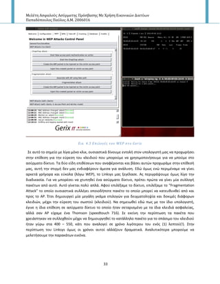 Μελέτη Αςφαλούσ Αςύρματησ Πρόςβαςησ Με Χρήςη Εικονικών Δικτύων
Παπαδόπουλοσ Παύλοσ Α.Μ. 2006016
33
Εικ. 4.3 Επιλογϋσ του WEP ςτο Gerix
Σε αυτό το ςθμείο με λίγα μόνο κλικ, ουςιαςτικά δίνουμε εντολι ςτον υπολογιςτι μασ να προχωριςει
ςτθν επίκεςθ για τθν εφρεςθ του κλειδιοφ που μποροφμε να χρθςιμοποιιςουμε για να μποφμε ςτο
αςφρματο δίκτυο. Τα δφο είδθ επικζςεων που αναφζρονται και βάςει αυτϊν προχωράμε ςτθν επίκεςι
μασ, αυτι τθν ςτιγμι δεν μασ ενδιαφζρουν άμεςα για ανάλυςθ. Εδϊ όμωσ ενϊ περιμζναμε να γίνει
αρκετά γριγορα και εφκολα (λόγω WEP), το Linksys μασ ξεγζλαςε. Ασ περιγράψουμε όμωσ λίγο τθν
διαδικαςία. Για να μπορζςει να χτυπθκεί ζνα αςφρματο δίκτυο, πρζπει πρϊτα να γίνει μία ςυλλογι
πακζτων από αυτό. Αυτό γίνεται πολφ απλά. Αφοφ επιλζξαμε το δίκτυο, επιλζξαμε το “Fragmentation
Attack” το οποίο ουςιαςτικά ςυλλζγει οποιοδιποτε πακζτο το οποίο μπορεί να κατευκυνκεί από και
προσ το AP. Ζτςι δθμιουργεί μία μεγάλθ γκάμα επιλογϊν για δειγματολθψία και δοκιμζσ διάφορων
κλειδιϊν, μζχρι τθν εφρεςθ του ςωςτοφ (κλειδιοφ). Να ςθμειωκεί εδϊ πωσ με τον ίδιο υπολογιςτι,
ζγινε θ ίδια επίκεςθ ςε αςφρματο δίκτυο το οποίο ιταν ςεταριςμζνο με τα ίδια κλειδιά αςφαλείασ,
αλλά ςαν Α΢ είχαμε ζνα Thomson (speedtouch 716). Σε εκείνθ τθν περίπτωςθ τα πακζτα που
χρειάςτθκαν να ςυλλεχκοφν μζχρι να δθμιουργθκεί το κατάλλθλο πακζτο για το ςπάςιμο του κλειδιοφ
ιταν γφρω ςτα 400 – 550, κάτι που αναλογεί ςε χρόνο λιγότερου του ενόσ (1) λεπτοφ(!). Στθν
περίπτωςθ του Linksys όμωσ οι χρόνοι αυτοί αλλάηουν δραματικά. Αναλυτικότερα μποροφμε να
μελετιςουμε τθν παρακάτων εικόνα.
 