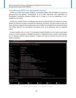 Μελέτη Αςφαλούσ Αςύρματησ Πρόςβαςησ Με Χρήςη Εικονικών Δικτύων
Παπαδόπουλοσ Παύλοσ Α.Μ. 2006016
35
4.2 Επύθεςη ςε WPA2 και Δημιουργύα Λεξικών
Το WPA και το WPA2 όπωσ ζχουμε αναφζρει, υποςτθρίηουν πλιρωσ όλα τα ςφμβολα που μπορεί να
χρθςιμοποιιςει ζνασ χριςτθσ. Υπενκυμίηουμε το ότι το WEP υποςτθρίηει μόνο χαρακτιρεσ του
δεκαεξαδικοφ ςυςτιματοσ μζτρθςθσ, δθλαδι από το 0 μζχρι το 9 και τουσ χαρακτιρεσ a ζωσ f
(κεφαλαίουσ και πεηοφσ).
Στο WPA και ςτο WPA2 λοιπόν ο επιτικζμενοσ ζχει αρκετά πιο δφςκολο ζργο ςτθν εφρεςθ του ςωςτοφ
κλειδιοφ το οποίο κα του δϊςει τθ δυνατότθτα ειςχϊρθςθσ ςτο δίκτυο. Ρωσ όμωσ μπορεί να γίνει κάτι
τζτοιο; Θα δοφμε παρακάτω δφο εργαλεία open source κϊδικα τα οποία βρίςκονται προεγκατεςτθμζνα
ςτθν ζκδοςθ Backtrack του λειτουργικοφ ςυςτιματοσ Linux. Ασ τα εξετάςουμε λίγο πιο αναλυτικά
πρϊτα.
Το πρϊτο εργαλείο είναι το crunch. Το ςυγκεκριμζνο εργαλείο βαςίηεται ςε ζνα αρκετά μικρό αρχείο
κειμζνου το οποίο διαχωρίηει ςε διάφορεσ κατθγορίεσ τα αλφαρικμθτικά που μπορεί να χρειαςτοφμε
για τθν παραγωγι κάποιου λεξικοφ κωδικϊν. Το αρχείο αυτό είναι το charset.lst και είναι αυτό που
φαίνεται παρακάτω.
Εικ. 4.5 Αρχεύο charset.lst του εργαλεύου crunch
 