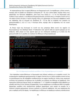 Μελέτη Αςφαλούσ Αςύρματησ Πρόςβαςησ Με Χρήςη Εικονικών Δικτύων
Παπαδόπουλοσ Παύλοσ Α.Μ. 2006016
36
Αν παρατθριςουμε λίγο το αρχείο βλζπουμε τον διαχωριςμό αυτό. Για παράδειγμα, θ λίςτα numeric,
περιζχει μόνο τα ψθφία του δεκαδικοφ ςυςτιματοσ (0 – 9), ενϊ θ λίςτα lalpha, περιζχει όλουσ τουσ
χαρακτιρεσ του λατινικοφ αλφαβιτου, μόνο όμωσ τουσ πεηοφσ (a – z). Για τθν δθμιουργία ενόσ
ςφνκετου όμωσ κωδικοφ, ο επιτικζμενοσ κα χρθςιμοποιιςει μία λίςτα όπωσ θ mixalpha-numeric-all ι θ
mix-alpha-numeric-all-space. Η πρϊτθ περιζχει όλουσ του χαρακτιρεσ του λατινικοφ αλφαβιτου (πεηά
και κεφαλαία), όλα τα νοφμερα του δεκαδικοφ (0 – 9) και όλα τα ςφμβολα που μποροφν να
χρθςιμοποιθκοφν (!, @, #, $ κ.α.). Η δεφτερθ λίςτα, περιζχει όλα τα παραπάνω ςυν του κενοφ
διαςτιματοσ.
Ασ δοφμε τϊρα πωσ λειτουργεί το crunch και πωσ μποροφμε βάςει αυτοφ του αρχείου να
δθμιουργιςουμε ζνα ολόκλθρο λεξικό. Η διαδικαςία είναι αρκετά απλι και αρκετά γριγορθ για τον
άνκρωπο, αλλά μπορεί να είναι αρκετά αργι για τον υπολογιςτι (ανάλογα με τθ λίςτα που κα
χρθςιμοποιθκεί και το μζγεκοσ του κωδικοφ που κζλουμε να δθμιουργιςουμε).
Εικ. 4.6 Δημιουργύα κωδικών μεγϋθουσ 1 ϋωσ 4 χαρακτόρων με το crunch
Στθν παραπάνω εικόνα βλζπουμε τθ δθμιουργία ενϊσ λεξικοφ κωδικϊν με το εργαλείο crunch. Στο
ςυςγκεκριμζνο παράδειγμα χρθςιμοποιοφμε το αρχείο charset.lst με τθ λίςτα mixalpha-numeric-all και
τα αποτελζςματα που κα παραχκοφν αποκθκεφονται ςτο αρχείο wordlist.txt. Επίςθσ είναι ςθμαντικό
να δοφμε πωσ μποροφμε να ορίςουμε και το μζγεκοσ των κωδικϊν που κζλουμε να παράξουμε. Στθν
προκειμζνθ περίπτωςθ ζχουμε δϊςει τθν παράμετρο “1 - 4”, δθλαδι να παραχκοφν λζξεισ/φράςεισ με
μζγεκοσ από ζναν (1) ζωσ τζςςερισ (4) χαρακτιρεσ. Αν για παράδειγμα ο επιτικζμενοσ κζλει να παράξει
χαρακτιρεσ μεγζκουσ ενόσ αποκλειςτικοφ αρικμοφ χαρακτιρων, γιατί μπορεί να γνωρίηει ότι θ
εκάςτοτε εταιρεία χρθςιμοποιεί τζτοιουσ κωδικοφσ ωσ πολιτικι αςφαλείασ, τότε ςαν παράμετροσ κα
μπει ο αρικμόσ αυτόσ δφο φορζσ. Για παράδειγμα, αν κζλουμε να παράξουμε κωδικοφσ αποκλειςτικοφ
 