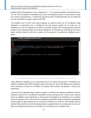 Μελέτη Αςφαλούσ Αςύρματησ Πρόςβαςησ Με Χρήςη Εικονικών Δικτύων
Παπαδόπουλοσ Παύλοσ Α.Μ. 2006016
37
μεγζκουσ δζκα (10) χαρακτιρων, τότε θ παράμετροσ “1 - 4” που χρθςιμοποιικθκε παραπάνω κα γίνει
“10 - 10”. Με τθν παρακάτω εικόνα βλζπουμε πωσ για τθν παραγωγι κωδικϊν οι οποίοι φτάνουν μζχρι
τουσ τζςςερισ (4) χαρακτιρεσ, ο υπολογιςτισ χρειάςτθκε μόλισ 47 δεπτερόλεπτα(!) για τθν παραγωγι
τουσ και το μζγεκοσ του αρχείου αγγίηει τα 375 MB.
Ζνα εργαλείο ςαν το crunch είναι αρκετά χριςιμο και αρκετά εφκολο για τον επιτικζμενο, αλλά
προτιμάται ςε περιπτϊςεισ που ο επιτικζμενοσ δεν ζχει αρκετά ςτοιχεία για τον ςτόχο του. Ασ
υποκζςουμε ότι για τθν επιχείρθςθ που κζλει να επιτεκεί, γνωρίηει μόνο ότι χρθςιμοποιεί κωδικοφσ
μεγζκουσ είκοςι (20) χαρακτιρων ςαν πολιτικι αςφαλείασ. Αν δοκιμάςουμε να φτιάξουμε ζνα τζτοιο
αρχείο κωδικϊν (λεξικό), εκτόσ από τον χρόνο που κα χρειαςτεί, το μεγαλφτερο πρόβλθμα είναι ο
χϊροσ.
Εικ. 4.7 Δημιουργύα λεξικού που περιϋχει κωδικούσ των 20 χαρακτόρων με το crunch
Ππωσ βλζπουμε παραπάνω για τθν δθμιουργία αυτοφ του λεξικοφ κα χρειαςτεί ο επιτικζμενοσ να
διακζτει τουλάχιςτον 8315 PB(!) ελεφκερου χϊρου ςτον δίςκο του. Κάτι τζτοιο βζβαια είναι αδιανόθτο.
Επίςθσ μποροφμε να δοφμε και το πλικοσ των γραμμϊν (ζνασ κωδικόσ ανά γραμμι), ο οποίοσ είναι
τεράςτιοσ(!).
Κυρίωσ για τουσ παραπάνω λόγουσ (χρόνο και χϊρο), οι επικζςεισ που αφοροφν πρόςβαςθ ςε δίκτυα
εταιρειϊν, ιδιωτϊν κτλ, ο επιτικζμενοσ προςπακεί να κάνει μία ζρευνα για το κφμα. Αυτι θ ζρευνα
γίνεται με μεκόδουσ social engineering, οι οποίεσ όμωσ δεν χρειάηονται να αναλυκοφν για τισ ανάγκεσ
αυτισ τθσ εργαςίασ. Από τθν ζρευνα αυτι ο επιτικζμενοσ προςπακεί να βρει οποιαδιποτε πλθροφορία
θ οποία μπορεί να φανεί χριςιμθ για τθν επίτευξθ τθσ επίκεςισ του. Αυτό που κάνει δθλαδι, είναι να
ςυλλζγει λζξεισ κλειδιά, τισ οποίεσ κα χρθςιμοποιιςει ωσ αρχικό λεξικό για τθν παραγωγι του νζου του
λεξικοφ που κα χρθςιμοποιιςει για τθν επίκεςι του. Αυτό κα γίνει με το εργαλείο cupp.
 