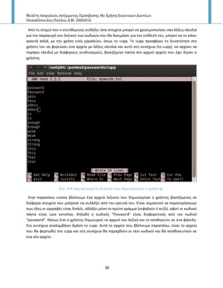 Μελέτη Αςφαλούσ Αςύρματησ Πρόςβαςησ Με Χρήςη Εικονικών Δικτύων
Παπαδόπουλοσ Παύλοσ Α.Μ. 2006016
38
Από τθ ςτιγμι που ο επιτικζμενοσ ςυλλζξει όςα ςτοιχεία μπορεί να χρθςιμοποιιςει ςαν λζξεισ κλειδιά
για τθν παραγωγι του λεξικοφ των κωδικϊν που κα δοκιμάςει για τθν επίκεςι του, μπορεί να το κάνει
αρκετά απλά, με τθν χριςθ ενόσ εργαλείου, όπωσ το cupp. Το cupp προςφζρει τθ δυνατότθτα ςτο
χριςτθ του να φορτϊςει ζνα αρχείο με λζξεισ κλειδιά και αυτό ςτθ ςυνζχεια (το cupp), να αρχίςει να
παράγει κλειδιά με διάφορουσ ςυνδυαςμοφσ, βαςιηόμενο πάντα ςτο αρχικό αρχείο που ζχει δϊςει ο
χριςτθσ.
Εικ. 4.8 Αρχικό αρχεύο λεξικού που δημιούργηςε ο χρόςτησ
Στθν παραπάνω εικόνα βλζπουμε ζνα αρχείο λεξικοφ που δθμιοφργθςε ο χριςτθσ βαςιηόμενοσ ςε
διάφορα ςτοιχεία που μπόρεςε να ςυλλζξει από τθν ερευνά του. Είναι ςθμαντικό να παρατθριςουμε
πωσ όλεσ οι εγγραφζσ είναι διπλζσ, αλλάηει μόνο το πρϊτο γράμμα (κεφαλαίο ι πεηό), αφοφ οι κωδικοί
πάντα είναι case sensitive, δθλαδι ο κωδικόσ “Password” είναι διαφορετικόσ από τον κωδικό
“password”. Κάπωσ ζτςι ο χριςτθσ δθμιουργεί το αρχικό του λεξικό και το αποκθκεφει ςε ζνα φάκελο.
Στθ ςυνζχεια αναλαμβάνει δράςθ το cupp. Αυτό το αρχείο που βλζπουμε παραπάνω, είναι το αρχείο
που κα φορτωκεί ςτο cupp και ςτθ ςυνζχεια κα παραχκοφν οι νζοι κωδικοί και κα αποκθκευτοφν ςε
ζνα νζο αρχείο.
 