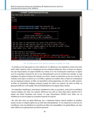 Μελέτη Αςφαλούσ Αςύρματησ Πρόςβαςησ Με Χρήςη Εικονικών Δικτύων
Παπαδόπουλοσ Παύλοσ Α.Μ. 2006016
39
Εικ. 4.9 Δημιουργύα νϋου αρχεύου κωδικών με χρόςη του cupp
Η ςφνταξθ για τθν δθμιουργία του νζου λεξικοφ απ’ ό,τι βλζπουμε ςτθν παραπάνω εικόνα είναι πολφ
απλι. Απλά ο χριςτθσ καλεί το πρόγραμμα και ςαν μοναδικι παράμετρο, δίνει το όνομα του αρχείου
που ζχει δθμιουργιςει (το αρχείο δθλαδι τθσ εικόνασ 4.7). Στθν ςυγκεκριμζνθ περίπτωςθ το αρχείο
αυτό το ονομάςαμε mywords.txt. Με το που πλθκτρολογιςει αυτι τθν εντολι ςτθν κονςόλα, το cupp
προςφζρει ςτο χριςτθ τζςςερισ (4) επιλογζσ ςτισ οποίεσ μπορεί να απαντιςει με ζνα ναι ι ζνα όχι. Οι
επιλογζσ αυτζσ ζχουν να κάνουν με το αν κζλει ο χριςτθσ να ενωκοφν όλεσ οι λζξεισ ςε ςυνδιαςμοφσ
για τθν παραγωγι κωδικϊν, αν κζλει να προςτεκοφν ειδικοί χαρακτιρεσ ςτο τζλοσ του κάκε κωδικοφ,
αν κζλει να προςτεκοφν διάφορα νοφμερα (τυχαία) ςτο τζλοσ των κωδικϊν και τζλοσ αν κζλει να
χρθςιμοποιθκεί και θ ελίτ γραφι. Πλα αυτά κα βαςίηονται ςτισ αρχικζσ λζξεισ κλειδιά.
Στο παραπάνω παράδειγμα, απαντιςαμε καταφατικά ςε όλεσ τισ ερωτιςεισ, εκτόσ από τθν πρόςκεςθ
τυχαίων αρικμϊν ςτο τζλοσ των κωδικϊν. Βλζπουμε πωσ μόνο με τόςεσ λίγεσ λζξεισ κλειδιά από το
αρχικό μασ λεξικό (λιγότερεσ από είκοςι), το cupp, δθμιοφργθςε 54524(!) νζεισ λζξεισ και τισ
αποκικευςε ςε ζνα txt αρχείο με ονομαςία mywords.txt.cupp.txt.
Με πολφ λίγο κόπο και χρόνο βλζπουμε πωσ θ παραγωγι λεξικϊν αρκετά μεγάλων ςε μζγεκοσ,
μπορεί να γίνει ςε ελάχιςτο χρόνο και με πολφ λίγθ πλθκτρολόγθςθ. Το πιο ςθμαντικό ςε αυτό για τον
επιτικζμενο, είναι πωσ βαςίηεται ςε γεγονότα και λζξεισ που περιγράφουν τον χριςτθ/κφμα, και είναι
πολφ πικανό να τισ χρθςιμοποιεί για κάποιο password.
 