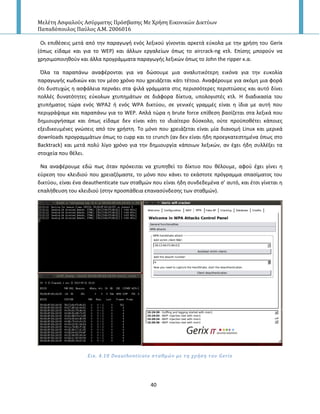 Μελέτη Αςφαλούσ Αςύρματησ Πρόςβαςησ Με Χρήςη Εικονικών Δικτύων
Παπαδόπουλοσ Παύλοσ Α.Μ. 2006016
40
Οι επικζςεισ μετά από τθν παραγωγι ενόσ λεξικοφ γίνονται αρκετά εφκολα με τθν χριςθ του Gerix
(όπωσ είδαμε και για το WEP) και άλλων εργαλείων όπωσ το aircrack-ng κτλ. Επίςθσ μποροφν να
χρθςιμοποιθκοφν και άλλα προγράμματα παραγωγισ λεξικϊν όπωσ το John the ripper κ.α.
Πλα τα παραπάνω αναφζρονται για να δϊςουμε μια αναλυτικότερθ εικόνα για τθν ευκολία
παραγωγισ κωδικϊν και τον μζςο χρόνο που χρειάηεται κάτι τζτοιο. Αναφζρουμε για ακόμθ μια φορά
ότι δυςτυχϊσ θ αςφάλεια περνάει ςτα ψιλά γράμματα ςτισ περιςςότερεσ περιπτϊςεισ και αυτό δίνει
πολλζσ δυνατότθτεσ εφκολων χτυπθμάτων ςε διάφορα δίκτυα, υπολογιςτζσ κτλ. Η διαδικαςία του
χτυπιματοσ τϊρα ενόσ WPA2 ι ενόσ WPA δικτφου, ςε γενικζσ γραμμζσ είναι θ ίδια με αυτι που
περιγράψαμε και παραπάνω για το WEP. Απλά τϊρα θ brute force επίκεςθ βαςίηεται ςτα λεξικά που
δθμιουργιςαμε και όπωσ είδαμε δεν είναι κάτι το ιδιαίτερο δφςκολο, οφτε προχποκζτει κάποιεσ
εξειδικευμζνεσ γνϊςεισ από τον χριςτθ. Το μόνο που χρειάηεται είναι μία διανομι Linux και μερικά
downloads προγραμμάτων όπωσ το cupp και το crunch (αν δεν είναι ιδθ προεγκατεςτθμζνα όπωσ ςτο
Backtrack) και μετά πολφ λίγο χρόνο για τθν δθμιουργία κάποιων λεξικϊν, αν ζχει ιδθ ςυλλζξει τα
ςτοιχεία που κζλει.
Να αναφζρουμε εδϊ πωσ όταν πρόκειται να χτυπθκεί το δίκτυο που κζλουμε, αφοφ ζχει γίνει θ
εφρεςθ του κλειδιοφ που χρειαηόμαςτε, το μόνο που κάνει το εκάςτοτε πρόγραμμα ςπαςίματοσ του
δικτφου, είναι ζνα deauthenticate των ςτακμϊν που είναι ιδθ ςυνδεδεμζνα ς’ αυτό, και ζτςι γίνεται θ
επαλικευςθ του κλειδιοφ (ςτθν προςπάκεια επαναςφνδεςθσ των ςτακμϊν).
Εικ. 4.10 Deauthenticate ςταθμών με τη χρόςη του Gerix
 