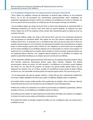 Μελέτη Αςφαλούσ Αςύρματησ Πρόςβαςησ Με Χρήςη Εικονικών Δικτύων
Παπαδόπουλοσ Παύλοσ Α.Μ. 2006016
41
4.3 Αναφορϊ Αςφαλεύασ και Δημιουργύασ Ιςχυρών Κλειδιών
Ππωσ είδαμε ςτο κεφάλαιο τζςςερα (4) αναλφςαμε τισ βαςικζσ αρχζσ επίκεςθσ ςε ζνα αςφρματο
δίκτυο. Για τα δφο (2) χτυπιματα που εξαπολφςαμε χρθςιμοποιιςαμε (όπωσ αναφζραμε και
παραπάνω) προγράμματα ανοιχτοφ κϊδικα που μποροφμε να κατεβάςουμε για όλεσ τισ διανομζσ του
Linux και μερικά από αυτά μποροφμε να τα βροφμε και ςτο λειτουργικό ςφςτθμα των Windows.
Στθ μία επίκεςθ είχαμε ςαν ςτόχο ζνα Access Point το οποίο ιταν κλειδωμζνο με προςταςία WEP. Η
διαδικαςία ςπαςίματοσ του δικτφου ιταν πολφ απλι και αρκετά γριγορθ. Σε ςφγκριςθ που ζγινε
επίςθσ, είδαμε πωσ το Α΢ τθσ εταιρείασ Linksys, άντεξε πολφ περιςςότερο χρόνο ςε ςχζςθ με αυτό τθσ
εταιρείασ Thomson.
Στθ δεφτερθ επίκεςθ, είχαμε ςαν ςτόχο το ίδιο Access Point, μόνο που ςτθν προκειμζνθ περίπτωςθ
ιταν ςεταριςμζνο με προςταςία WPA2. Εδϊ είδαμε και τουσ δφο τρόπουσ παραγωγισ λεξικϊν για
επικζςεισ brute force. Σε περίπτωςθ που ο επιτικζμενοσ ζχει κάνει μία ζρευνα γφρω από το κφμα και
γνωρίηει μερικά ςτοιχεία γι’ αυτό (το κφμα), τότε χρθςιμοποιεί εργαλεία ςτα οποία φορτϊνει το αρχικό
λεξικό το οποίο περιζχει μερικζσ λζξεισ κλειδιά και τότε παράγεται το τελικό λεξικό από τα εργαλεία
αυτά τα οποία προςφζρουν μια πλθκϊρα επιλογϊν για τθν δθμιουργία του τελικοφ αυτοφ αρχείου. Σε
περίπτωςθ που ο επιτικζμενοσ δεν γνωρίηει κάποιο ςτοιχείο το οποίο να μπορεί να χρθςιμοποιιςει για
τθν παραγωγι λζξεων κλειδιϊν, τότε υπάρχουν αρκετά εργαλεία που τον βοθκοφν να παράγει ζνα
μεγάλο ι μικρό λεξικό (ανάλογα με τισ ανάγκεσ του) για τθν επίτευξθ τθσ επίκεςθσ.
Οι δφο παραπάνω μζκοδοι χρθςιμοποιοφνται κατά κόρον για τθν γριγορθ δθμιουργία λεξικϊν. Πμωσ
ςτθν δεφτερθ περίπτωςθ (δθμιουργία λεξικοφ χωρίσ λζξεισ κλειδιά), υπάρχουν δφο βαςικά
μειονεκτιματα. Χρόνοσ και χϊροσ. Αν πάλι μπορζςει ο επιτικζμενοσ να αποκτιςει μερικά Gigabyte
ςτον δίςκο του, και πάλι δεν κα μπορζςει να καλφψει ζνα αρκετά μεγάλο αρικμό λζξεων για τθν
παραγωγι του κλειδιοφ. Ζτςι, αν το κφμα γνωρίηει ότι οποιαδιποτε ςτιγμι μπορεί να δεχτεί επίκεςθ
ςτο δίκτυο του, τότε προςπακεί να δθμιουργιςει ζνα αρκετά ιςχυρό κωδικό. Ρϊσ γίνεται όμωσ αυτό;
Για τθν δθμιουργία ενόσ αρκετά ιςχυροφ κωδικοφ ο οποίοσ κα μασ δίνει περιςςότερεσ πικανότθτεσ
ςτο να μθν υπάρξει πρόςβαςθ ςτο δίκτυο μασ, πρζπει να λάβουμε ςοβαρά υπόψι τα παρακάτω:
● Ο κωδικόσ πρζπει να ζχει μεγάλο μζγεκοσ. Πςο μεγαλφτεροσ ςε μζγεκοσ, τόςο το καλφτερο. Ιδανικοί
κωδικοί κεωροφνται αυτοί που αποτελοφνται από τουλάχιςτον είκοςι (20) χαρακτιρεσ.
● Καλό είναι οι λζξεισ που απαρτίηουν τον κωδικό να μθν ξεκινάνε με κεφαλαίουσ χαρακτιρεσ, αλλά αν
περιζχουν τζτοιουσ, να τουσ βάλουμε ςε διάφορα ςθμεία των λζξεων.
● Ο κωδικόσ μασ δεν πρζπει ςε καμία περίπτωςθ να αποτελείται από λζξεισ που μποροφν να υπάρχουν
ςε λεξικά, ζτςι ϊςτε να γίνει ακόμθ πιο δφςκολοσ ο εντοπιςμόσ του.
● Ο κωδικόσ δεν πρζπει να περιζχει ςτοιχεία ςτισ λζξεισ του που να αφοροφν εμάσ, τθν εταιρεία μασ ι
υπαλλιλουσ αυτισ.
 